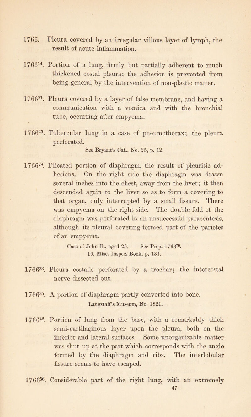 1766. Pleura covered by an irregular villous layer of lymph, the result of acute inflammation. 176614. Portion of a lung, firmly but partially adherent to much thickened costal pleura; the adhesion is prevented from being general by the intervention of non-plastic matter. 176621. Pleura covered by a layer of false membrane, and having a communication with a vomica and with the bronchial tube, occurring after empyema. 176625. Tubercular lung in a case of pneumothorax; the pleura perforated. See Bryant’s Cat., Ho. 25, p. 12. 176628. Plicated portion of diaphragm, the result of pleuritic ad¬ hesions. On the right side the diaphragm was drawn several inches into the chest, away from the liver; it then descended again to the liver so as to form a covering to that organ, only interrupted by a small fissure. There was empyema on the right side. The double fold of the diaphragm was perforated in an unsuccessful paracentesis, although its pleural covering formed part of the parietes of an empyema. Case of John B., aged 25. See Prep. 17 6 670. 10. Misc. Inspec. Book, p. 131. 176633. Pleura costalis perforated by a trochar; the intercostal nerve dissected out. 176635. A portion of diaphragm partly converted into bone. Langstaff’s Museum, Ho. 1821. 176642. Portion of lung from the base, with a remarkably thick semi-cartilaginous layer upon the pleura, both on the inferior and lateral surfaces. Some unorganizable matter was shut up at the part which corresponds with the angle formed by the diaphragm and ribs. The interlobular fissure seems to have escaped. 176656. Considerable part of the right lung, with an extremely