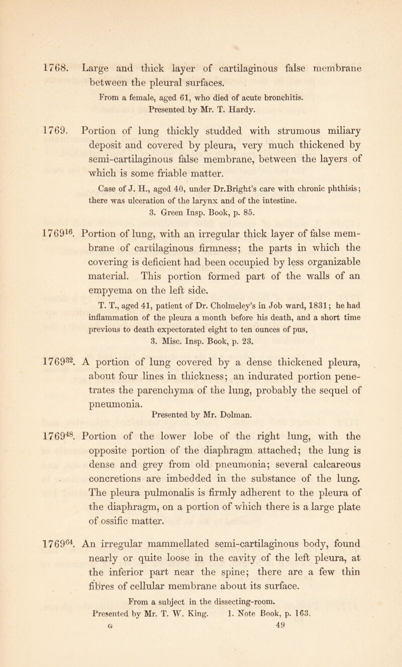 1768. Large and thick layer of cartilaginous false membrane between the pleural surfaces. From a female, aged 61, who died of acute bronchitis. Presented by Mr. T. Hardy. 1769. Portion of lung thickly studded with strumous miliary deposit and covered by pleura, very much thickened by semi-cartilaginous false membrane, between the layers of which is some friable matter. Case of J. H., aged 40, under Dr.Bright’s care with chronic phthisis; there was ulceration of the larynx and of the intestine. 3. Green Insp. Book, p. 85. 176916. Portion of lung, with an irregular thick layer of false mem¬ brane of cartilaginous firmness; the parts in which the covering is deficient had been occupied by less organizable material. This portion formed part of the walls of an empyema on the left side. T. T., aged 41, patient of Dr. Cholmeley’s in Job ward, 1831; he had inflammation of the pleura a month before his death, and a short time previous to death expectorated eight to ten ounces of pus. 3. Misc. Insp. Book, p. 23. 176932. A portion of lung covered by a dense thickened pleura, about four lines in thickness; an indurated portion pene¬ trates the parenchyma of the lung, probably the sequel of pneumonia. Presented by Mr. Dolman. 176948. Portion of the lower lobe of the right lung, with the opposite portion of the diaphragm attached; the lung is dense and grey from old pneumonia; several calcareous concretions are imbedded in the substance of the lung. The pleura pulmonalis is firmly adherent to the pleura of the diaphragm, on a portion of which there is a large plate of ossific matter. 176964. An irregular mammellated semi-cartilaginous body, found nearly or quite loose in the cavity of the left pleura, at the inferior part near the spine; there are a few thin fibres of cellular membrane about its surface. From a subject in the dissecting-room. Presented by Mr. T. W. King. 1. Note Book, p. 163.