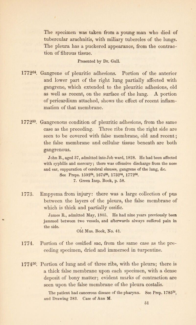 The specimen was taken from a young man who died of tubercular arachnitis, with miliary tubercles of the lungs. The pleura has a puckered appearance, from the contrac¬ tion of fibrous tissue. Presented by Dr. Gull. 177264. Gangrene of pleuritic adhesions. Portion of the anterior and lower part of the right lung partially affected with gangrene, which extended to the pleuritic adhesions, old as well as recent, on the surface of the lung. A portion of pericardium attached, shows the effect of recent inflam¬ mation of that membrane. 177280. Gangrenous condition of pleuritic adhesions, from the same case as the preceding. Three ribs from the right side are seen to be covered with false membrane, old and recent; the false membrane and cellular tissue beneath are both gangrenous. John B., aged 37, admitted into Job ward, 1828. He had been affected with syphilis and mercury; there was offensive discharge from the nose and ear, suppuration of cerebral sinuses, gangrene of the lung, &c. See Preps. 159284, 167484, 173264, 177264. 7. Green Insp. Book, p. 58. 1773. Empyema from injury: there was a large collection of pus between the layers of the pleura, the false membrane of which is thick and partially ossific. James R., admitted May, 1805. He had nine years previously been jammed between two vessels, and afterwards always suffered pain in the side. Old Mus. Book, No. 41. 1774. Portion of the ossified sac, from the same case as the pre¬ ceding specimen, dried and immersed in turpentine. 177450. Portion of lung and of three ribs, with the pleura; there is a thick false membrane upon each specimen, with a dense deposit of bony matter; evident marks of contraction are seen upon the false membrane of the pleura costalis. The patient had cancerous disease of the pharynx. See Prep. 178576, and Drawing 283. Case of Ann M.