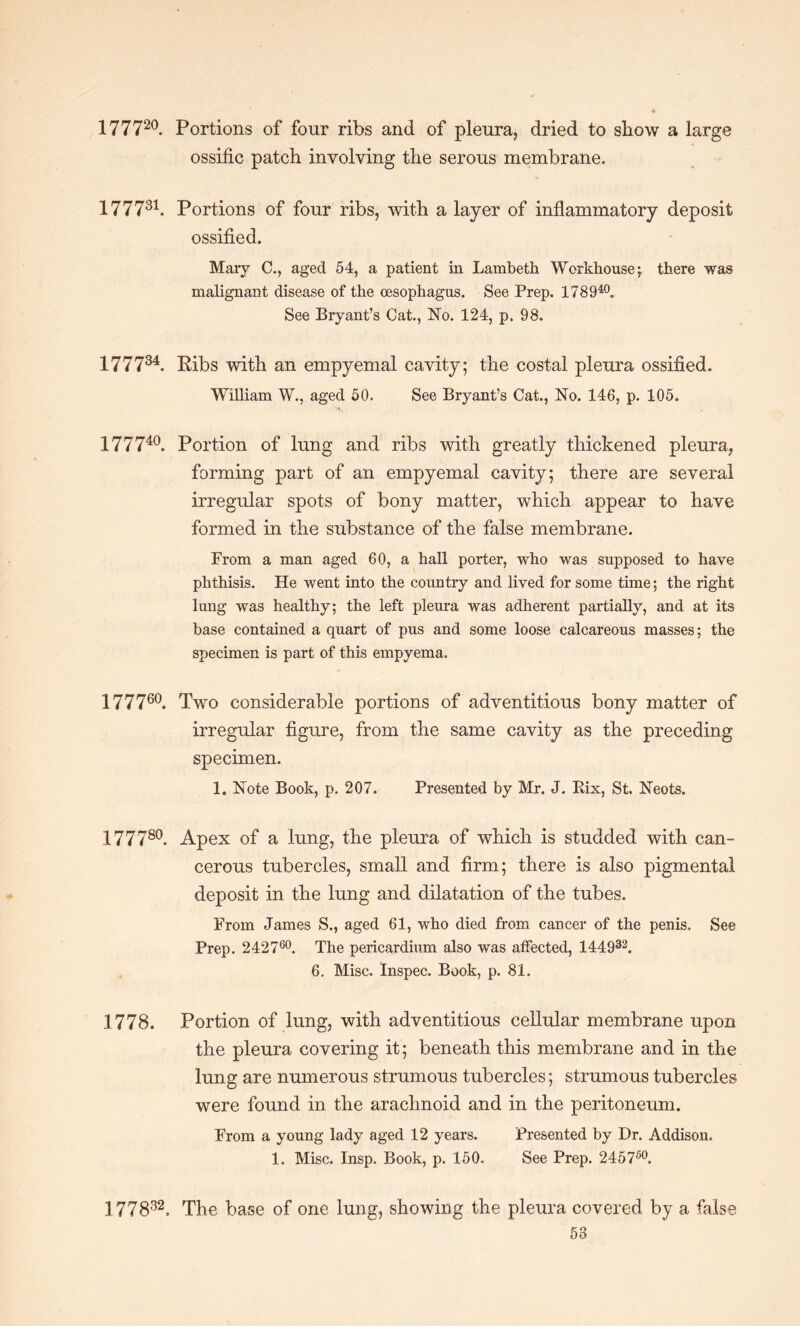 177720. Portions of four ribs and of pleura, dried to show a large ossific patch involving the serous membrane. 177731. Portions of four ribs, with a layer of inflammatory deposit ossified. Mary C., aged 54, a patient in Lambeth Workhouse; there was malignant disease of the oesophagus. See Prep. 178940. See Bryant’s Cat., No. 124, p, 98. 177734. Ribs with an empyemal cavity; the costal pleura ossified. William W., aged 50. See Bryant’s Cat., No. 146, p. 105. I77740 Portion of lung and ribs with greatly thickened pleura, forming part of an empyemal cavity; there are several irregular spots of bony matter, which appear to have formed in the substance of the false membrane. From a man aged 60, a hall porter, who was supposed to have phthisis. He went into the country and lived for some time; the right lung was healthy; the left pleura was adherent partially, and at its base contained a quart of pus and some loose calcareous masses; the specimen is part of this empyema. 177760. Two considerable portions of adventitious bony matter of irregular figure, from the same cavity as the preceding specimen. 1. Note Book, p. 207. Presented by Mr. J. Rix, St. Neots. 177780. Apex of a lung, the pleura of which is studded with can¬ cerous tubercles, small and firm; there is also pigmental deposit in the lung and dilatation of the tubes. From James S., aged 61, who died from cancer of the penis. See Prep. 242760. The pericardium also was affected, 144932. 6. Misc. Inspec. Book, p. 81. 1778. Portion of lung, with adventitious cellular membrane upon the pleura covering it; beneath this membrane and in the lung are numerous strumous tubercles; strumous tubercles were found in the arachnoid and in the peritoneum. From a young lady aged 12 years. Presented by Dr. Addison. 1. Misc. Insp. Book, p. 150. See Prep. 245750. 1 77832. The base of one lung, showing the pleura covered by a false