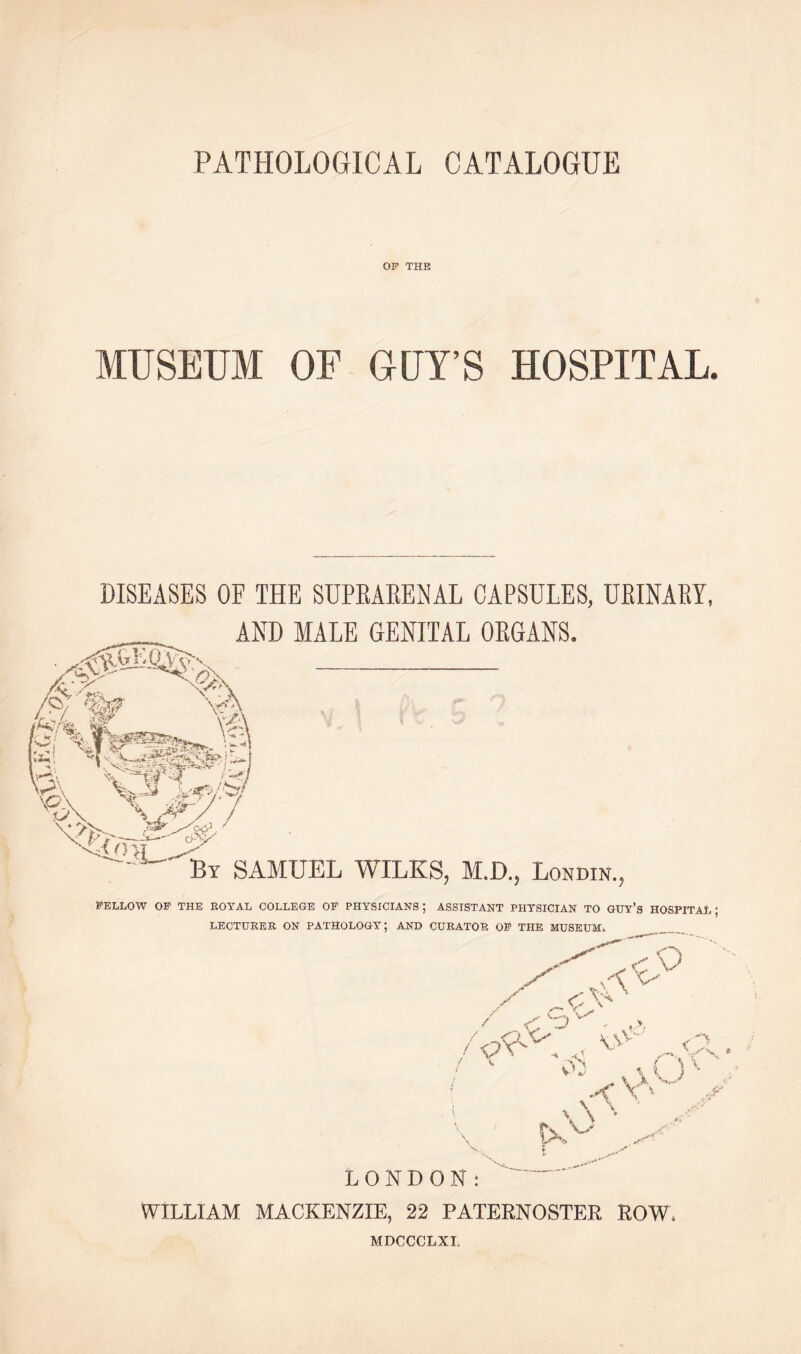 PATHOLOGICAL CATALOGUE OP THE MUSEUM OF GUY’S HOSPITAL. DISEASES OF THE SUPKARENAL CAPSULES, URINARY, AND MALE GENITAL ORGANS. A 6-V By SAMUEL WILKS, M.D., Lon din. FELLOW OP THE ROYAL COLLEGE OF PHYSICIANS; ASSISTANT PHYSICIAN TO GUY’s HOSPITAL; LECTURER ON PATHOLOGY; AND CURATOR OP THE MUSEUM. y 'A * / vO /■Ox' . ,< v> „,K. /  « ,vU:‘ , V; \ \\ '• X>y S'- LONDON: WILLIAM MACKENZIE, 22 PATERNOSTER ROW, MDCCCLXL