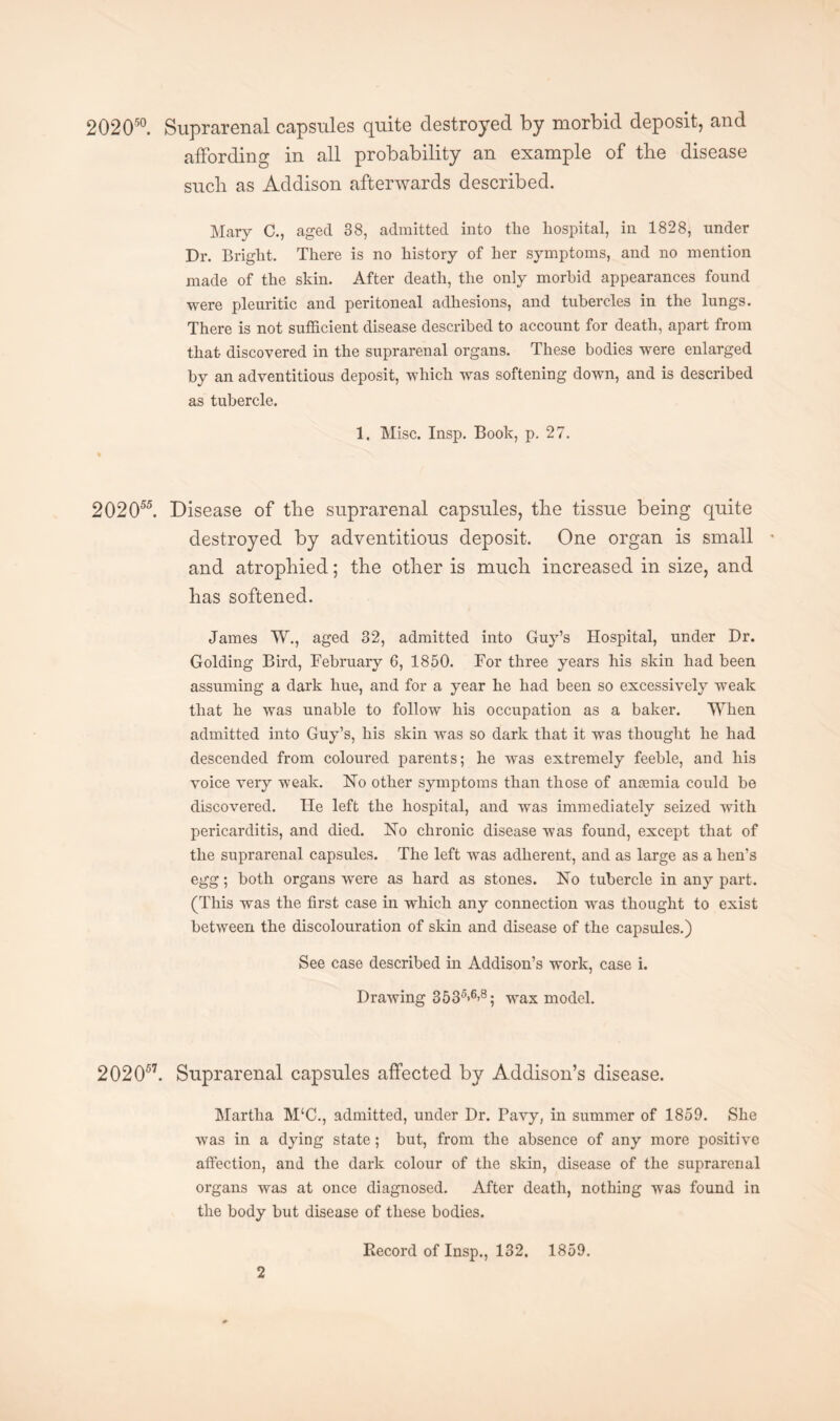 202050. Suprarenal capsules quite destroyed by morbid deposit, and affording in all probability an example of the disease such as Addison afterwards described. Mary C., aged 38, admitted into tlie hospital, in 1828, under Dr. Bright. There is no history of her symptoms, and no mention made of the skin. After death, the only morbid appearances found were pleuritic and peritoneal adhesions, and tubercles in the lungs. There is not sufficient disease described to account for death, apart from that discovered in the suprarenal organs. These bodies were enlarged by an adventitious deposit, which was softening down, and is described as tubercle. 1. Misc. Insp. Book, p. 27. 202055. Disease of the suprarenal capsules, the tissue being quite destroyed by adventitious deposit. One organ is small * and atrophied; the other is much increased in size, and has softened. James W., aged 32, admitted into Guy’s Hospital, under Dr. Golding Bird, February 6, 1850. For three years his skin had been assuming a dark hue, and for a year he had been so excessively weak that he was unable to follow his occupation as a baker. When admitted into Guy’s, his skin was so dark that it was thought he had descended from coloured parents; he was extremely feeble, and his voice very weak. Ho other symptoms than those of anaemia could be discovered. He left the hospital, and was immediately seized with pericarditis, and died. Ho chronic disease was found, except that of the suprarenal capsules. The left was adherent, and as large as a hen’s egg; both organs w'ere as hard as stones. Ho tubercle in any part. (This was the first case in which any connection was thought to exist between the discolouration of skin and disease of the capsules.) See case described in Addison’s work, case i. Drawing 3535>6>8; wax model. 202057. Suprarenal capsules affected by Addison’s disease. Martha M‘C., admitted, under Dr. Pavy, in summer of 1859. She was in a dying state; but, from the absence of any more positive affection, and the dark colour of the skin, disease of the suprarenal organs was at once diagnosed. After death, nothing was found in the body but disease of these bodies. Record of Insp., 132. 1859.