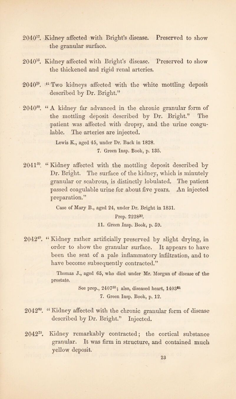 204012. Kidney affected with Bright’s disease. Preserved to show the granular surface. 204015. Kidney affected with Bright’s disease. Preserved to show the thickened and rigid renal arteries. 204025. 11 Two kidneys affected with the white mottling deposit described by Dr. Bright.” 204050. u A kidney far advanced in the chronic granular form of the mottling deposit described by Dr. Bright.” The patient was affected with dropsy, and the urine coagu- lable. The arteries are injected. Lewis K., aged 45, under Dr. Back in 1828. 7. Green Insp. Book, p. 135. 204150. 11 Kidney affected with the mottling deposit described by Dr. Bright. The surface of the kidney, which is minutely granular or scabrous, is distinctly lobulated. The patient passed coagulable urine for about five years. An injected preparation.” Case of Mary B., aged 24, under Dr. Bright in 1831. Prep. 222830. 11. Green Insp. Book, p. 59. 204240. “ Kidney rather artificially preserved by slight drying, in order to show the granular surface. It appears to have been the seat of a pale inflammatory infiltration, and to have become subsequently contracted.” Thomas J., aged 65, who died under Mr. Morgan of disease of the prostate. See prep., 240750; also, diseased heart, 140381 7. Green Insp. Book, p. 12. 204260. “ Kidney affected with the chronic granular form of disease described by Dr. Bright.” Injected. 204275. Kidney remarkably contracted; the cortical substance granular. It was firm in structure, and contained much yellow deposit.
