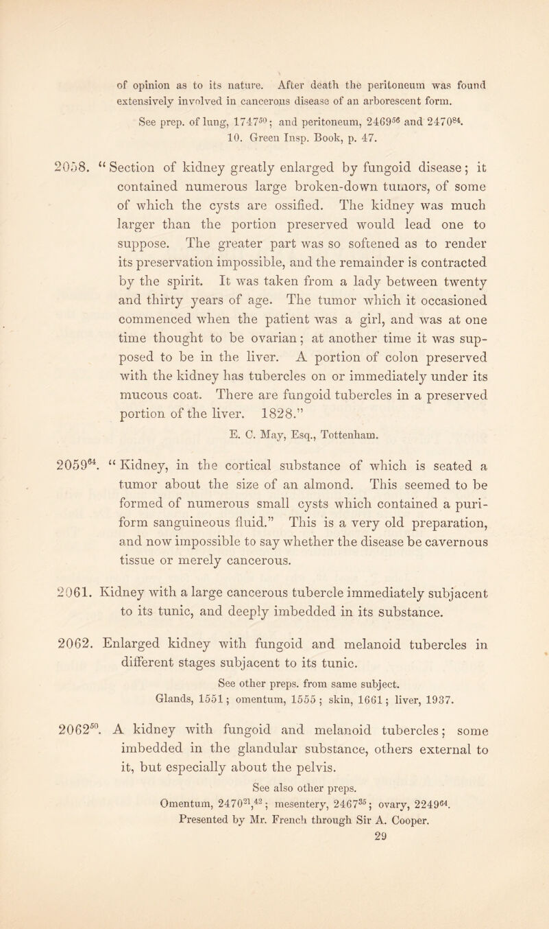 of opinion as to its nature. After death the peritoneum was found extensively involved in cancerous disease of an arborescent form. See prep, of lung, 174750; and peritoneum, 246956 and 247084. 10. Green Insp. Book, p. 47. 2058. u Section of kidney greatly enlarged by fungoid disease; it contained numerous large broken-down tumors, of some of wliicli tlie cysts are ossified. The kidney was much larger than the portion preserved would lead one to suppose. The greater part was so softened as to render its preservation impossible, and the remainder is contracted by the spirit. It was taken from a lady between twenty and thirty years of age. The tumor which it occasioned commenced when the patient was a girl, and was at one time thought to be ovarian; at another time it was sup¬ posed to be in the liver. A portion of colon preserved with the kidney has tubercles on or immediately under its mucous coat. There are fungoid tubercles in a preserved portion of the liver. 1828.” E. C. May, Esq., Tottenham. 2Q5964. u Kidney, in the cortical substance of which is seated a tumor about the size of an almond. This seemed to be formed of numerous small cysts which contained a puri- form sanguineous fluid.” This is a very old preparation, and now impossible to say whether the disease be cavernous tissue or merely cancerous. 2061. Kidney with a large cancerous tubercle immediately subjacent to its tunic, and deeply imbedded in its substance. 2062. Enlarged kidney with fungoid and melanoid tubercles in different stages subjacent to its tunic. See other preps, from same subject. Glands, 1551; omentum, 1555 ; skin, 1661; liver, 1937. 206250. A kidney with fungoid and melanoid tubercles; some imbedded in the glandular substance, others external to it, but especially about the pelvis. See also other preps. Omentum, 247021,42; mesentery, 246735; ovary, 224964. Presented by Mr. French through Sir A. Cooper.