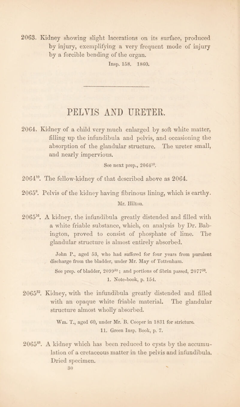 2063. Kidney showing slight lacerations on its surface, produced by injury, exemplifying a very frequent mode of injury by a forcible bending of the organ. Insp. 158. 1860. PELVIS AND URETER. 2064. Kidney of a child very much enlarged by soft white matter, filling up the infundibula and pelvis, and occasioning the absorption of the glandular structure. The ureter small, and nearly impervious. See next prep., 206410. 206410. The fellow-kidney of that described above as 2064. 20658. Pelvis of the kidney having fibrinous lining, which is earthy. Mr. Hilton. 206516. A kidney, the infundibula greatly distended and filled with a white friable substance, which, on analysis by Dr. Bab- ington, proved to consist of phosphate of lime. The glandular structure is almost entirely absorbed. John P., aged 53, who had suffered for four years from purulent discharge from the bladder, under Mr. May of Tottenham. See prep, of bladder, 209950; and portions of fibrin passed, 207756. 1. Note-book, p. 154. 206582. Kidney, with the infundibula greatly distended and filled with an opaque white friable material. The glandular structure almost wholly absorbed. Wm. T., aged 60, under Mr. B. Cooper in 1831 for stricture. 11. Green Insp. Book, p. 7. 206548. A kidney which has been reduced to cysts by the accumu¬ lation of a cretaceous matter in the pelvis and infundibula. Dried specimen.