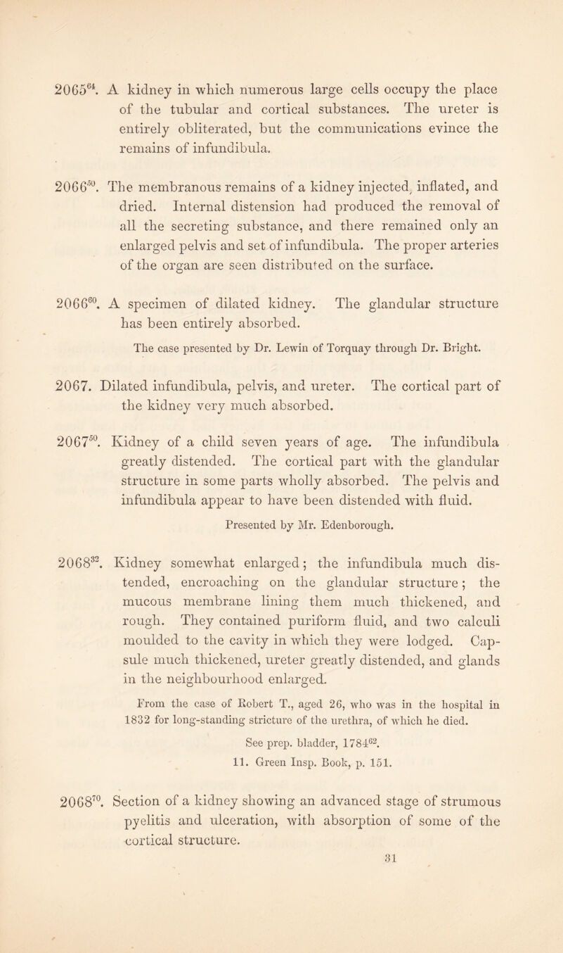 2Q6564. A kidney in which numerous large cells occupy the place of the tubular and cortical substances. The ureter is entirely obliterated, but the communications evince the remains of infundibula. 2066°°. The membranous remains of a kidney injected, inflated, and dried. Internal distension had produced the removal of all the secreting substance, and there remained only an enlarged pelvis and set of infundibula. The proper arteries of the organ are seen distributed on the surface. 206660. A specimen of dilated kidney. The glandular structure has been entirely absorbed. The case presented by Dr. Lewin of Torquay through Dr. Bright. 2067. Dilated infundibula, pelvis, and ureter. The cortical part of the kidney very much absorbed. 206750. Kidney of a child seven j^ears of age. The infundibula greatly distended. The cortical part with the glandular structure in some parts wholly absorbed. The pelvis and infundibula appear to have been distended with fluid. Presented by Mr. Edenborough. 206832. Kidney somewhat enlarged; the infundibula much dis¬ tended, encroaching on the glandular structure; the mucous membrane lining them much thickened, and rough. They contained puriform fluid, and two calculi moulded to the cavity in which they were lodged. Cap¬ sule much thickened, ureter greatly distended, and glands in the neighbourhood enlarged. From the case of Robert T., aged 26, who was in the hospital in 1832 for long-standing stricture of the urethra, of which he died. See prep, bladder, 178462. 11. Green Insp. Book, p. 151. 206870. Section of a kidney showing an advanced stage of strumous pyelitis and ulceration, with absorption of some of the cortical structure.