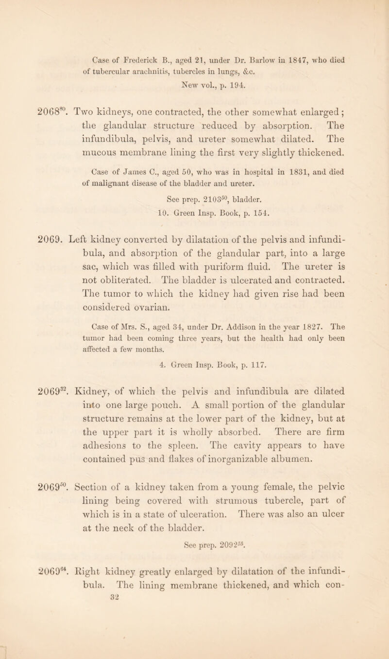 Case of Frederick B., aged 21, under Dr. Barlow in 1847, who died of tubercular arachnitis, tubercles in lungs, &c. New vol., p. 194. 206830. Two kidneys, one contracted, the other somewhat enlarged; the glandular structure reduced by absorption. The infundibula, pelvis, and ureter somewhat dilated. The mucous membrane lining the first very slightly thickened. Case of James C., aged 50, who was in hospital in 1831, and died of malignant disease of the bladder and ureter. See prep. 210350, bladder. 10. Green Insp. Book, p. 154. 20G9. Left kidney converted by dilatation of the pelvis and infundi¬ bula, and absorption of the glandular part, into a large sac, which was filled with puriform fluid. The ureter is not obliterated. The bladder is ulcerated and contracted. The tumor to which the kidney had given rise had been considered ovarian. Case of Mrs. S., aged 34, under Dr. Addison in the year 1827. The tumor had been coming three years, but the health had only been affected a few months. 4. Green Insp. Book, p. 117. 206932. Kidney, of which the pelvis and infundibula are dilated into one large pouch. A small portion of the glandular structure remains at the lower part of the kidney, but at the upper part it is wholly absorbed. There are firm adhesions to the spleen. The cavity appears to have contained pus and flakes of inorganizable albumen. 2069°°. Section of a kidney taken from a young female, the pelvic lining being covered with strumous tubercle, part of which is in a state of ulceration. There was also an ulcer at the neck of the bladder. See prep. 209255. 206964. Right kidney greatly enlarged by dilatation of the infundi¬ bula. The lining membrane thickened, and which con-