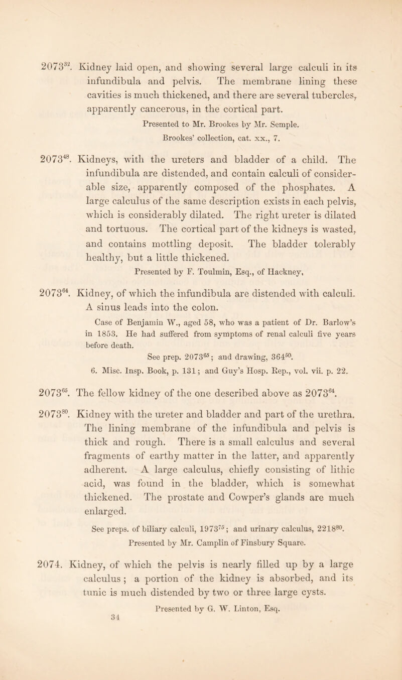 2073s2. Kidney laid open, and showing several large calculi in its infundibula and pelvis. The membrane lining these cavities is much thickened, and there are several tubercles, apparently cancerous, in the cortical part. Presented to Mr. Brookes by Mr. Semple. Brookes’ collection, cat. xx.. 7. 207348. Kidneys, with the ureters and bladder of a child. The infundibula are distended, and contain calculi of consider¬ able size, apparently composed of the phosphates. A large calculus of the same description exists in each pelvis, which is considerably dilated. The right ureter is dilated and tortuous. The cortical part of the kidneys is wasted, and contains mottling deposit. The bladder tolerably healthy, but a little thickened. Presented by F. Toulmin, Esq., of Hackney, 207364. Kidney, of which the infundibula are distended with calculi. A sinus leads into the colon. Case of Benjamin W., aged 58, who was a patient of Dr. Barlow’s in 1853. He had suffered from symptoms of renal calculi five years before death. See prep. 207365; and drawing, 36450. 6. Misc. Insp. Book, p. 131; and Guy’s Hosp. Rep., vol. vii. p. 22. 207365. The fellow kidney of the one described above as 207364. 207380. Kidney with the ureter and bladder and part of the urethra. The lining membrane of the infundibula and pelvis is thick and rough. There is a small calculus and several fragments of earthy matter in the latter, and apparently adherent. A large calculus, chiefly consisting of lithic acid, was found in the bladder, which is somewhat thickened. The prostate and Cowper’s glands are much enlarged. See preps, of biliary calculi, 19 7 3 75; and urinary calculus, 221880. Presented by Mr. Camplin of Finsbury Square. 2074. Kidney, of which the pelvis is nearly filled up by a large calculus ; a portion of the kidney is absorbed, and its tunic is much distended by two or three large cysts. Presented by G. W. Linton, Esq.