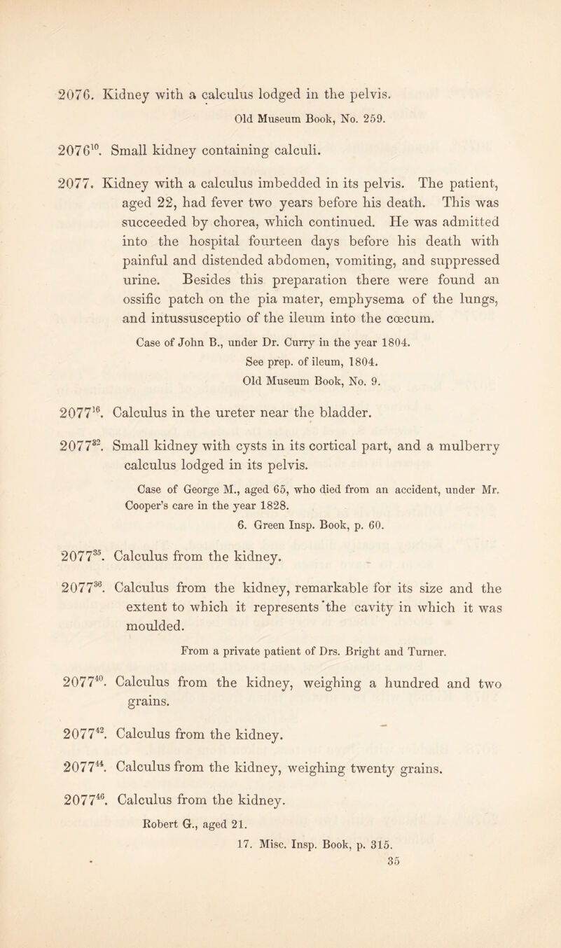 2076. Kidney with a calculus lodged in the pelvis. Old Museum Book, No. 259. 207G10. Small kidney containing calculi. 2077. Kidney with a calculus imbedded in its pelvis. The patient, aged 22, had fever two years before his death. This was succeeded by chorea, which continued. He was admitted into the hospital fourteen days before his death with painful and distended abdomen, vomiting, and suppressed urine. Besides this preparation there were found an ossific patch on the pia mater, emphysema of the lungs, and intussusceptio of the ileum into the coecum. Case of John B., under Dr. Curry in the year 1804. See prep, of ileum, 1804. Old Museum Book, No. 9. 207756. Calculus in the ureter near the bladder. 207732. Small kidney with cysts in its cortical part, and a mulberry calculus lodged in its pelvis. Case of George M., aged 65, who died from an accident, under Mr. Cooper’s care in the year 1828. 6. Green Insp. Book, p. 60. 20773'5. Calculus from the kidney. 207736. Calculus from the kidney, remarkable for its size and the extent to which it represents’the cavity in which it was moulded. From a private patient of Drs. Bright and Turner. 207740. Calculus from the kidney, weighing a hundred and two grains. 207742. Calculus from the kidney. 207744. Calculus from the kidney, weighing twenty grains. 207746. Calculus from the kidney. Robert G., aged 21. 17. Misc. Insp. Book, p. 315.