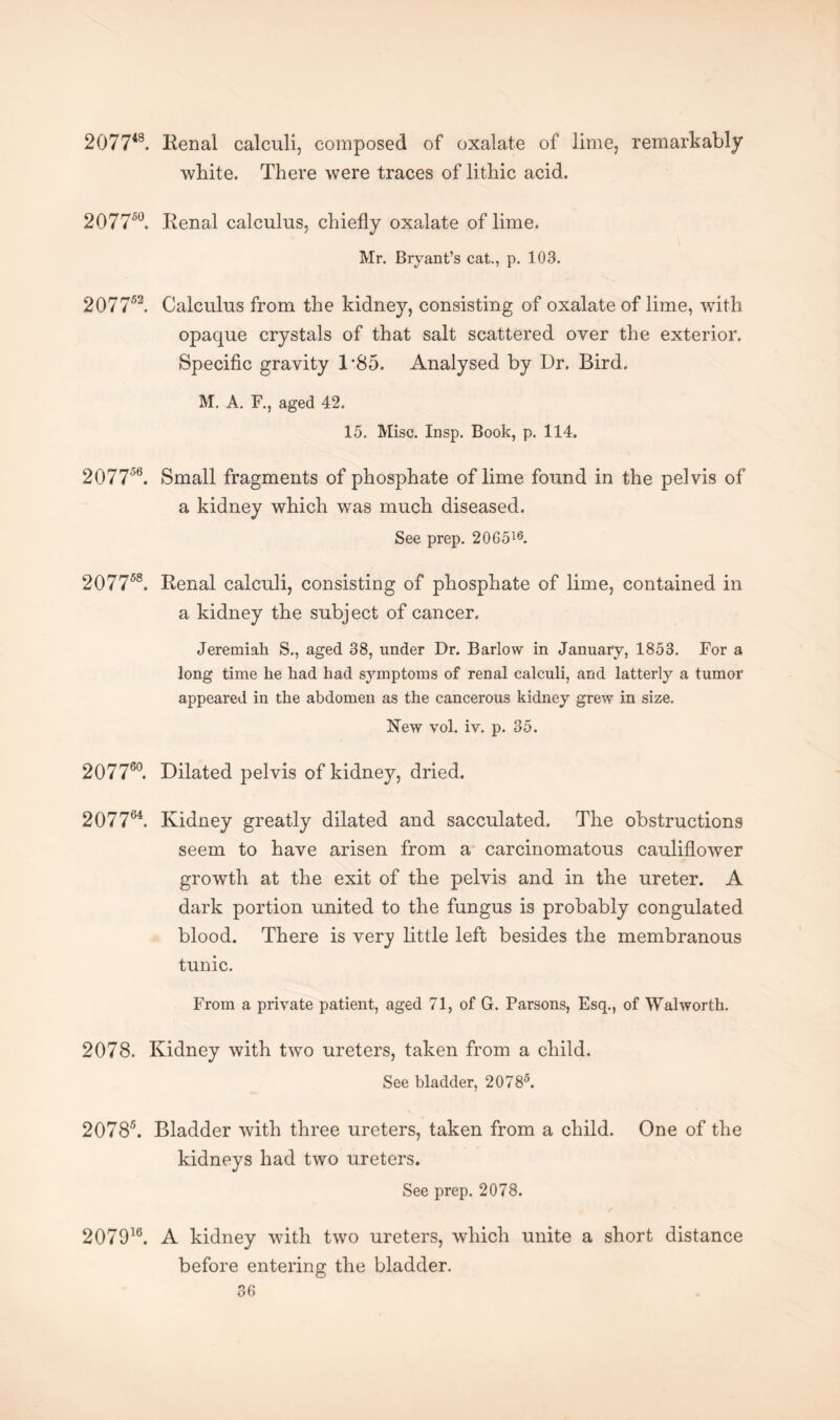 207748. Renal calculi, composed of oxalate of lime, remarkably white. There were traces of lithic acid. 20775°. j|ena] calculus, chiefly oxalate of lime. Mr. Bryant’s cat., p. 103. 207752. Calculus from the kidney, consisting of oxalate of lime, with opaque crystals of that salt scattered over the exterior. Specific gravity T85. Analysed by Dr. Bird. M. A. F., aged 42. 15. Misc. Insp. Book, p. 114. 207756. Small fragments of phosphate of lime found in the pelvis of a kidney which was much diseased. See prep. 20G516. 207758. Renal calculi, consisting of phosphate of lime, contained in a kidney the subject of cancer. Jeremiah S., aged 38, under Dr. Barlow in January, 1853. For a long time lie had had symptoms of renal calculi, and latterly a tumor appeared in the abdomen as the cancerous kidney grew in size. New vol. iv. p. 35. 20776°. Dilated pelvis of kidney, dried. 207764. Kidney greatly dilated and sacculated. The obstructions seem to have arisen from a carcinomatous cauliflower growth at the exit of the pelvis and in the ureter. A dark portion united to the fungus is probably congulated blood. There is very little left besides the membranous tunic. From a private patient, aged 71, of G. Parsons, Esq., of Walworth. 2078. Kidney with two ureters, taken from a child. See bladder, 20785. 20785. Bladder with three ureters, taken from a child. One of the kidneys had two ureters. See prep. 2078. 207916. A kidney with two ureters, which unite a short distance before entering the bladder. 3G