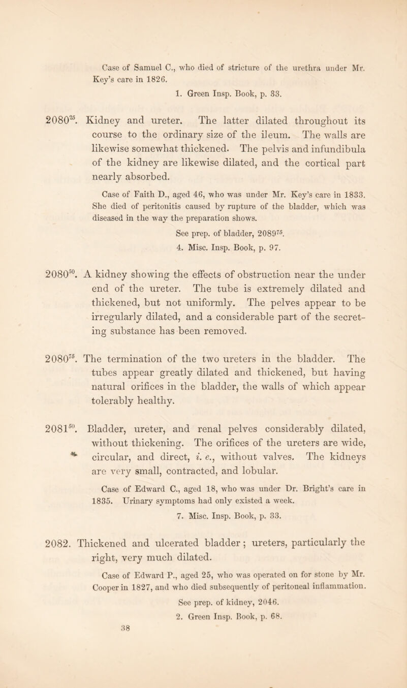 Case of Samuel C., who died of stricture of the urethra under Mr. Key’s care in 1826. 1. Green Insp. Book, p. 83. 208025. Kidney and ureter. The latter dilated throughout its course to the ordinary size of the ileum. The walls are likewise somewhat thickened. The pelvis and infundibula of the kidney are likewise dilated, and the cortical part nearly absorbed. Case of Faith D., aged 46, who was under Mr. Key’s care in 1833. She died of peritonitis caused by rupture of the bladder, which was diseased in the way the preparation shows. See prep, of bladder, 208975. 4. Misc. Insp. Book, p. 97. 208(T°. A kidney showing the effects of obstruction near the under end of the ureter. The tube is extremely dilated and thickened, but not uniformly. The pelves appear to be irregularly dilated, and a considerable part of the secret¬ ing substance has been removed. 208075. The termination of the two ureters in the bladder. The tubes appear greatly dilated and thickened, but having natural orifices in the bladder, the walls of which appear tolerably healthy. 208150. Bladder, ureter, and renal pelves considerably dilated, without thickening. The orifices of the ureters are wide, circular, and direct, i. e., without valves. The kidneys are very small, contracted, and lobular. Case of Edward C., aged 18, who was under Dr. Bright’s care in 1835. Urinary symptoms had only existed a week. 7. Misc. Insp. Book, p. 33. 2082. Thickened and ulcerated bladder; ureters, particularly the right, very much dilated. Case of Edward P., aged 25, who was operated on for stone by Mr. Cooper in 1827, and who died subsequently of peritoneal inflammation. See prep, of kidney, 2046. 2. Green Insp. Book, p. 68.