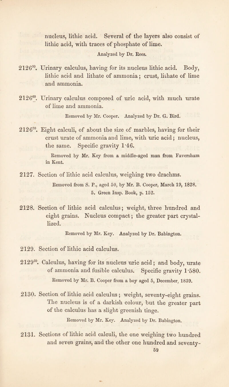 nucleus, lithic acid. Several of the layers also consist of lithic acid, with traces of phosphate of lime. Analyzed by Dr. Rees. 212650. Urinary calculus, having for its nucleus lithic acid. Body, lithic acid and lithate of ammonia; crust, lithate of lime and ammonia. 212660. Urinary calculus composed of uric acid, with much urate of lime and ammonia. Removed by Mr. Cooper. Analyzed by Dr. G. Bird. 212 670. Eight calculi, of about the size of marbles, having for their crust urate of ammonia and lime, with uric acid; nucleus, the same. Specific gravity U46. Removed by Mr. Key from a middle-aged man from Faversham in Kent. 2127. Section of lithic acid calculus, weighing two drachms. Removed from S. P., aged 50, by Mr. B. Cooper, March 19, 1828. 5. Green Insp. Book, p. 152. 2128. Section of lithic acid calculus; weight, three hundred and eight grains. Nucleus compact; the greater part crystal¬ lized. Removed by Mr. Key. Analyzed by Dr. Babington. 2129. Section of lithic acid calculus. 212950. Calculus, having for its nucleus uric acid; and body, urate of ammonia and fusible calculus. Specific gravity U580. Removed by Mr. B. Cooper from a boy aged 5, December, 1839. 2130. Section of lithic acid calculus ; weight, seventy-eight grains. The nucleus is of a darkish colour, but the greater part of the calculus has a slight greenish tinge. Removed by Mr. Key. Analyzed by Dr. Babington. 2131. Sections of lithic acid calculi, the one weighing two hundred and seven grains, and the other one hundred and seventy-