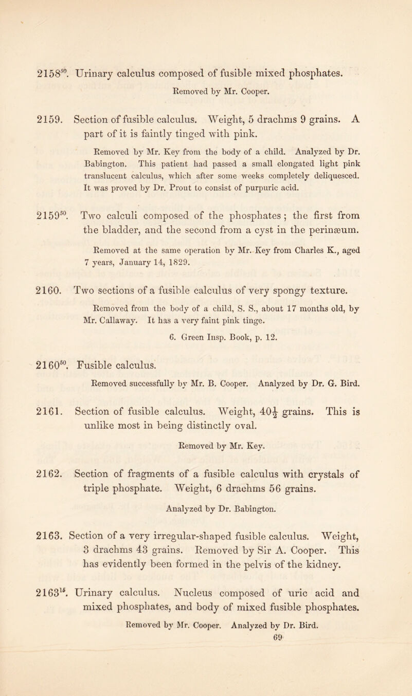 215850. Urinary calculus composed of fusible mixed phosphates. Removed by Mr. Cooper. 2159. Section of fusible calculus. Weight, 5 drachms 9 grains. A part of it is faintly tinged with pink. Removed by Mr. Key from the body of a child. Analyzed by Dr. Babington. This patient had passed a small elongated light pink translucent calculus, which after some weeks completely deliquesced. It was proved by Dr. Prout to consist of purpuric acid. 215950. Two calculi composed of the phosphates ; the first from the bladder, and the second from a cyst in the perinteum. Removed at the same operation by Mr. Key from Charles K., aged 7 years, January 14, 1829. 2160. Two sections of a fusible calculus of very spongy texture. Removed from the body of a child, S. S., about 17 months old, by Mr. Callaway. It has a very faint pink tinge. 6. Green Insp. Book, p. 12. 216050. Fusible calculus. Removed successfully by Mr. B. Cooper. Analyzed by Dr. G. Bird. 2161. Section of fusible calculus. Weight, 40^- grains. This is unlike most in being distinctly oval. Removed by Mr. Key. 2162. Section of fragments of a fusible calculus with crystals of triple phosphate. Weight, 6 drachms 56 grains. Analyzed by Dr. Babington. 2163. Section of a very irregular-shaped fusible calculus. Weight, 3 drachms 43 grains. Removed by Sir A. Cooper. This has evidently been formed in the pelvis of the kidney. 2163lfi. Urinary calculus. Nucleus composed of uric acid and mixed phosphates, and body of mixed fusible phosphates. Removed by Mr. Cooper. Analyzed by Dr. Bird. GO