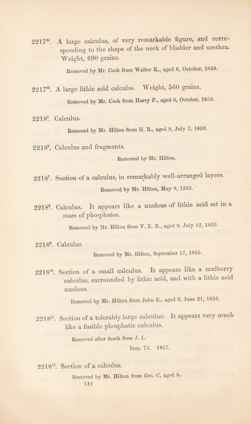 221T65. A large calculus, of very remarkable figure, and corre¬ sponding to tlie shape of the neck of bladder and urethra. Weight, 690 grains. Removed by Mr. Cock from Walter K., aged 8, October, 1859. 221766. A large lithic acid calculus. Weight, 560 grains. Removed by Mr. Cock from Harry P., aged 6, October, 1859. 22 1 85. Calculus. Removed by Mr. Hilton from H. R., aged 9, July 7, 1859. 22 1 86. Calculus and fragments. Removed by Mr. Hilton. 22 1 87. Section of a calculus, in remarkably well-arranged layers. Removed by Mr. Hilton, May 8, 1855. 22188. Calculus. It appears like a nucleus of lithic acid set in a mass of phosphates. Removed by Mr. Hilton from V. E. B., aged 9, July 12, 1853. 22 1 89. Calculus. Removed by Mr. Hilton, September 17, 1855. 221810. Section of a small calculus. It appears like a mulberry calculus, surrounded by lithic acid, and with a lithic acid nucleus. Removed by Mr. Hilton from John E., aged 9, June 21, 1853. 221811. Section of a tolerably large calculus. It appears very much like a fusible pliosphatic calculus. Removed after death from J. L. Insp. 74. 1857. 221812. Section of a calculus. Removed by Mr. Hilton from Geo. C, aged 8.