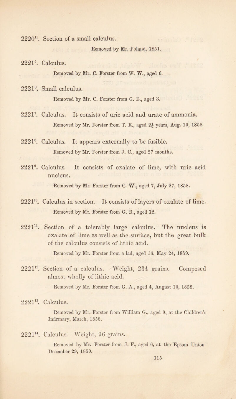 222011. Section of a small calculus. Removed by Mr. Poland, 1851. 22215. Calculus. Removed by Mr. C. Forster from W. W., aged 6. 22216. Small calculus. Removed by Mr. C. Forster from G. E., aged 3. 22217. Calculus. It consists of uric acid and urate of ammonia. Removed by Mr. Forster from T. R., aged 2J years, Aug. 10, 1858. 2221s. Calculus. It appears externally to be fusible. Removed by Mr. Forster from J. C., aged 27 months. 22219. Calculus. It consists of oxalate of lime, witli uric acid nucleus. Removed by Mr. Forster from C. W., aged 7, July 27, 1858. 222110. Calculus in section. It consists of layers of oxalate of lime. Removed by Mr. Forster from G. B., aged 12, 222111. Section of a tolerably large calculus. The nucleus is oxalate of lime as well as the surface, but the great bulk of the calculus consists of lithic acid. Removed by Mr. Forster from a lad, aged 16, May 24, 1859. 222113. Section of a calculus. Weight, 234 grains. Composed almost wholly of lithic acid. Removed by Mr. Forster from G. A., aged 4, August 10, 1858. 222113. Calculus. Removed by Mr. Forster from William G., aged 8, at the Children’s Infirmary, March, 1858. 222lu. Calculus. Weight, 96 grains. Removed by Mr. Forster from J. F., aged 6, at the Epsom Union December 29, 1859.