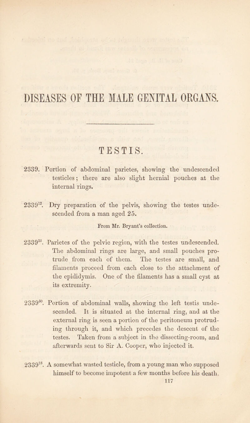 DISEASES OF THE MALE GENITAL ORGANS. TESTIS. 2339. Portion of abdominal parietes, showing the nndescended testicles; there are also slight hernial pouches at the internal rings. 233912. Dry preparation of the pelvis, showing the testes unde¬ scended from a man aged 25. From Mr. Bryant’s collection. 233925. Parietes of the pelvic region, with the testes undescended. The abdominal rings are large, and small pouches pro¬ trude from each of them. The testes are small, and filaments proceed from each close to the attachment of the epididymis. One of the filaments has a small cyst at its extremity. 233950. Portion of abdominal walls, showing the left testis unde¬ scended. It is situated at the internal ring, and at the external ring is seen a portion of the peritoneum protrud¬ ing through it, and which precedes the descent of the testes. Taken from a subject in the dissecting-room, and afterwards sent to Sir A. Cooper, who injected it. 233975. A somewhat wasted testicle, from a young man who supposed himself to become impotent a few months before his death.