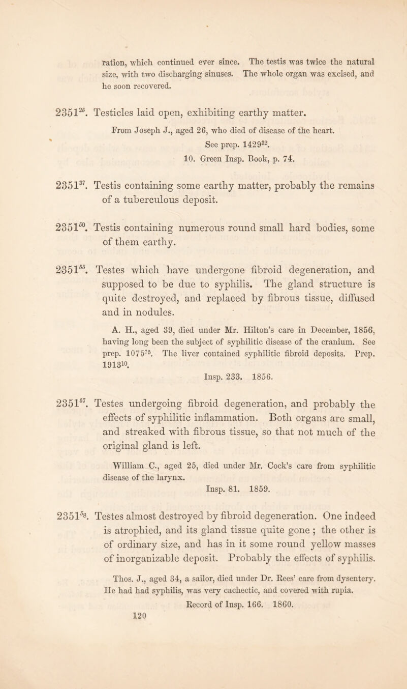 ration, which continued ever since. The testis was twice the natural size, with two discharging sinuses. The whole organ was excised, and he soon recovered. 235125. Testicles laid open, exhibiting earthy matter. From Joseph J., aged 26, who died of disease of the heart. See prep. 142932. 10. Green Insp. Booh, p. 74. 2351s7. Testis containing some earthy matter, probably the remains of a tuberculous deposit. 23 5150. Testis containing numerous round small hard bodies, some of them earthy. 23515°. Testes which have undergone fibroid degeneration, and supposed to be due to syphilis. The gland structure is quite destroyed, and replaced by fibrous tissue, diffused and in nodules. A. H., aged 39, died under Mr. Hilton’s care in December, 1856, having long been the subject of syphilitic disease of the cranium. See prep. 107575. The liver contained syphilitic fibroid deposits. Prep. 191310. Insp. 233. 1856. 235157. Testes undergoing fibroid degeneration, and probably the effects of syphilitic inflammation. Both organs are small, and streaked with fibrous tissue, so that not much of the original gland is left. William C., aged 25, died under Mr. Cock’s care from syphilitic disease of the larynx. * Insp. 81. 1859. 2351A Testes almost destroyed by fibroid degeneration. One indeed is atrophied, and its gland tissue quite gone ; the other is of ordinary size, and has in it some round yellow masses of inorganizable deposit. Probably the effects of syphilis. Thos. J., aged 34, a sailor, died under Dr. Rees’ care from dysentery, lie had had syphilis, was very cachectic, and covered with rupia. Record of Insp. 166. I860.