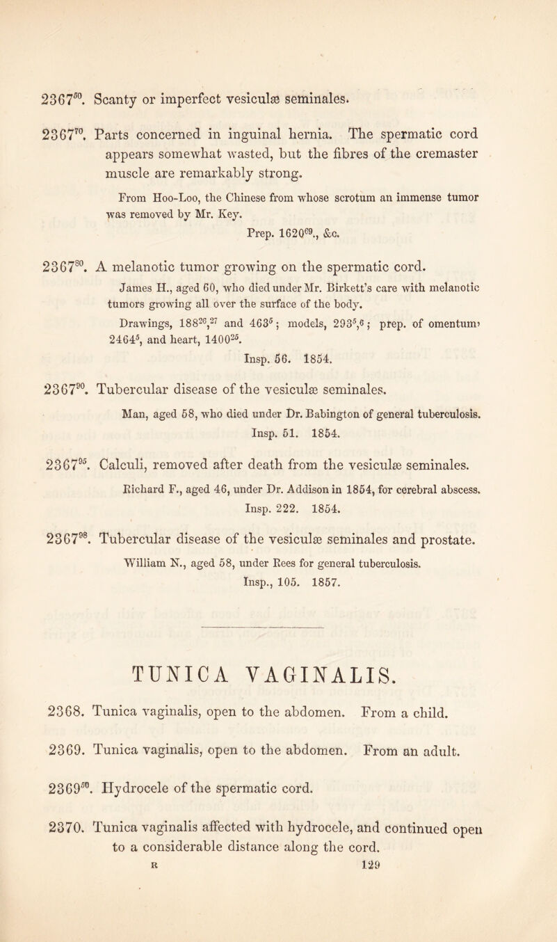 23 6750. Scanty or imperfect vesicular seminales* 236770. Parts concerned in inguinal hernia. The spermatic cord appears somewhat wasted, but the fibres of the cremaster muscle are remarkably strong. From Hoo-Loo, the Chinese from whose scrotum an immense tumor was removed by Mr. Key. Prep. 162Q69., &c. 236780. A melanotic tumor growing on the spermatic cord. James H., aged 60, who died under Mr. Birkett’s care with melanotic tumors growing all over the surface of the body. Drawings, 18 826,27 and 4635; models, 2935,6; prep, of omen turn’ 24645, and heart, 140025. Insp. 56. 1854. 23 6790. Tubercular disease of the vesiculse seminales. Man, aged 58, who died under Dr. Babington of general tuberculosis. Insp. 51. 1854. 236795. Calculi, removed after death from the vesiculse seminales. Richard F., aged 46, under Dr. Addison in 1854, for cerebral abscess. Insp. 222. 1854. 236798. Tubercular disease of the vesicular seminales and prostate. William N., aged 58, under Rees for general tuberculosis. Insp., 105. 1857. TUNICA VAGINALIS. 2368. Tunica vaginalis, open to the abdomen. Prom a child. 2369. Tunica vaginalis, open to the abdomen. From an adult. 23 6950. Hydrocele of the spermatic cord. 2370. Tunica vaginalis affected with hydrocele, and continued open to a considerable distance along the cord.