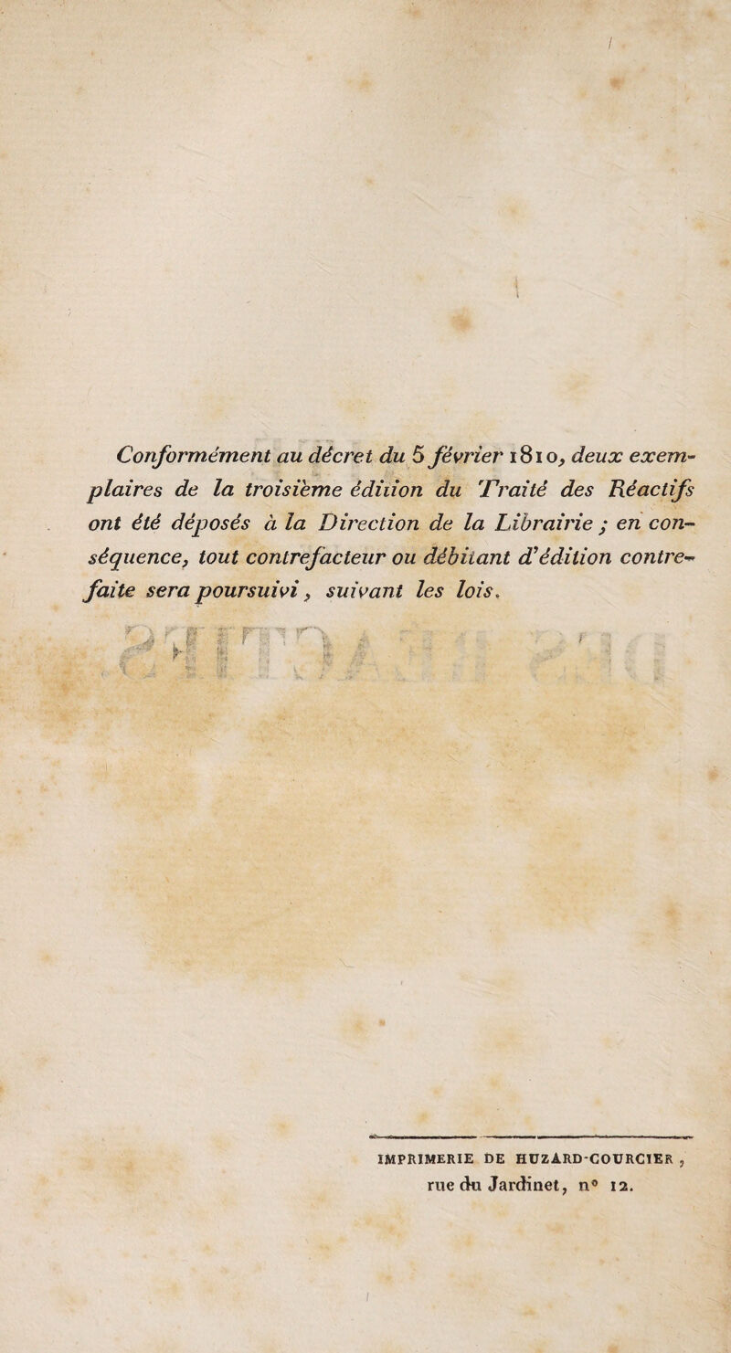 Conformément au décret du 5 février 1810^ deux exem¬ plaires de la troisième édition du Traité des Réactifs ont été déposés à la Direction de la Librairie ; en con¬ séquence, tout contrefacteur ou débitant d^édition contre¬ faite sera poursuivi, suivant les lois. IMPRIMERIE t>E HÜZARD'COÜRCTER , rue du Jardinet, n® 12.