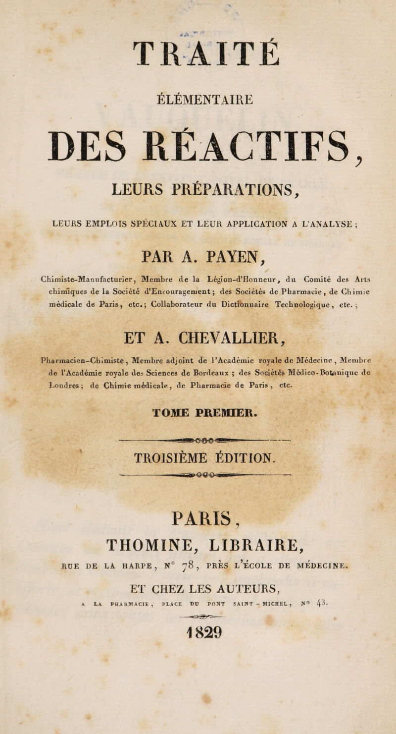 ÉLÉMENTAIRE DES RÉACTIFS, LEURS PRÉPARATIONS, LEURS EMPLOIS SPÉCIAUX ET LEUR APPLICATION A L’ANALYSE ; PAR A. PAYEN, Chimiste-Manufacturier, Membre de la Légion-d’Bonneur, du Comité des Arts chimiques de la Société d’Encouragement ; des Sociétés de Pharmacie, de Chimie médicale de Paris, etc.; Collaborateur du Dictionnaire Technologique, etc.; ET A. CHEVALLIER, Pharmacien-Chimiste , Membre adjoint de l’Académie royale de Médecine , Membre de l’Académie royale des Sciences de Bordeaux ; des Sociétés Médico-Botanique de Londres; de Chimie médicale, de Pharmacie de Paris, etc. TOME PAEMIEB. -■—- TROISIÈME ÉDITION. PARIS, THOMINE, LIBRAIRE, RUE DE LA HARPE, N , PRES l’ÉcOLE DE MEDECINE. ET CHEZ LES AUTEURS, K LA. PHARMACIE, PLACE DU PONT SAINT-MICHEL, 1829