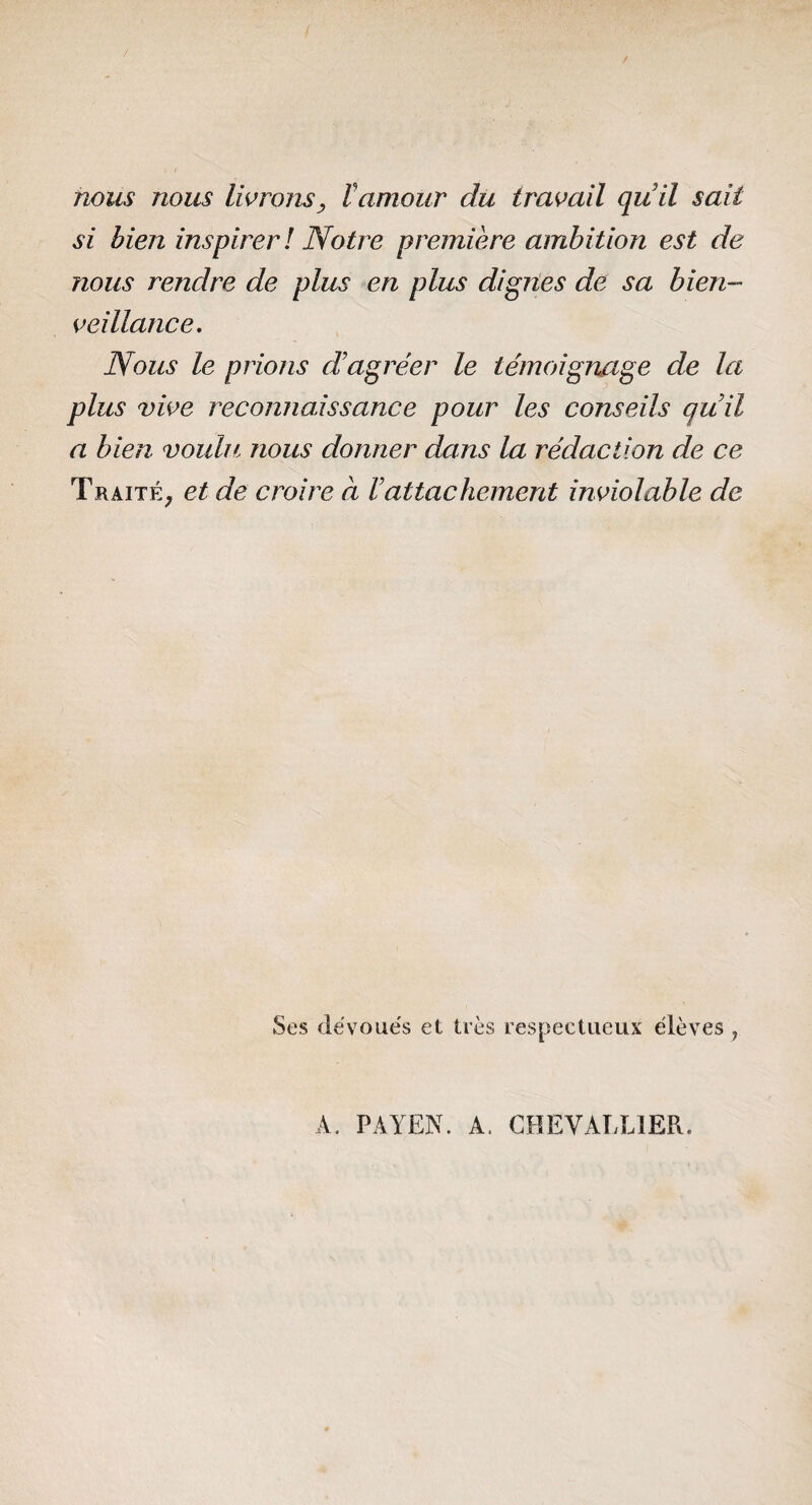 rwus nous lierons, Vamour du travail quil sait si bien inspirer ! Notre première ambition est de nous rendre de plus en plus digries de sa bien¬ veillance. Nous le prions d’agréer le témoignage de la plus vive reconnaissance pour les conseils qu’il a bien voulu, nous donner dans la rédaction de ce Traité, et de croire à l’attachement inviolable de Ses dévoués et très respectueux élèves , A. PAYEN. A. GHEVATXIER.