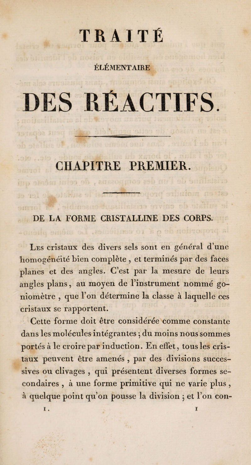 I ÉLÉMENTAIRE DES RÉACTIFS CHAPITRE PREMIER. DE LA FORME CRISTALLINE DES CORPS. Les cristaux des divers sels sont en général d’une homogénéité bien complète , et terminés par des faces planes et des angles. C’est par la mesure de leurs angles plans, au moyen de l’instrument nommé go¬ niomètre , que l’on détermine la classe à laquelle ces cristaux se rapportent. Cette forme doit être considérée comme constante dans les molécules intégrantes *, du moins nous sommes portés à le croire par induction. En effet, tous les cris¬ taux peuvent être amenés , par des divisions succes¬ sives ou clivages , qui présentent diverses formes se¬ condaires , à une forme primitive qui ne varie plus , à quelque point qu’on pousse la division 3 et l’on con-