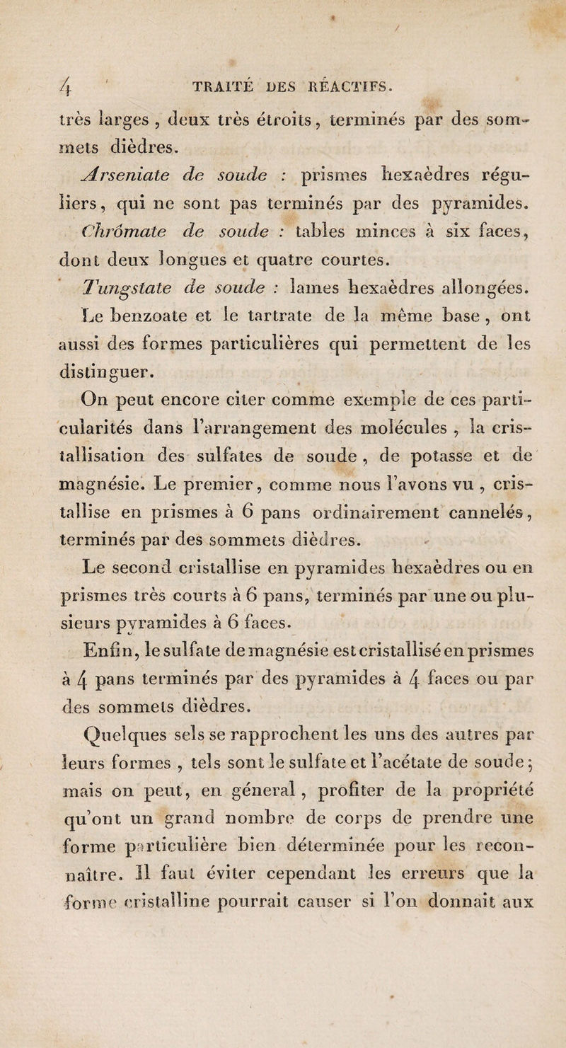 très larges , deux très étroits, terminés par des som¬ mets dièdres. Arseniate de soude : prismes hexaèdres régu¬ liers , qui ne sont pas terminés par des pyramides. Chrômate de soude : tables minces à six faces, dont deux longues et quatre courtes. Tungstate de soude : lames hexaèdres allongées. Le benzoate et le tartrate de la même base , ont aussi des formes particulières qui permettent de les distinguer. On peut encore citer comme exemple de ces parti¬ cularités dans l’arrangement des molécules , la cris¬ tallisation des sulfates de soude , de potasse et de magnésie. Le premier, comme nous l’avons vu , cris¬ tallise en prismes à 6 pans ordinairement cannelés, terminés par des sommets dièdres. Le second cristallise en pyramides hexaèdres ou en prismes très courts à 6 pans, terminés par une ou plu¬ sieurs pyramides à 6 faces. Enfin, le sulfate de magnésie est cristallisé en prismes à 4 pans terminés par des pyramides à 4 faces ou par des sommets dièdres. Quelques sels se rapprochent les uns des autres par leurs formes , tels sont le sulfate et l’acétate de soude ^ mais 011 peut, en général, profiter de la propriété qu’ont un grand nombre de corps de prendre une forme particulière bien déterminée pour les recon¬ naître. îl faut éviter cependant les erreurs que la forme cristalline pourrait causer si l’on donnait aux