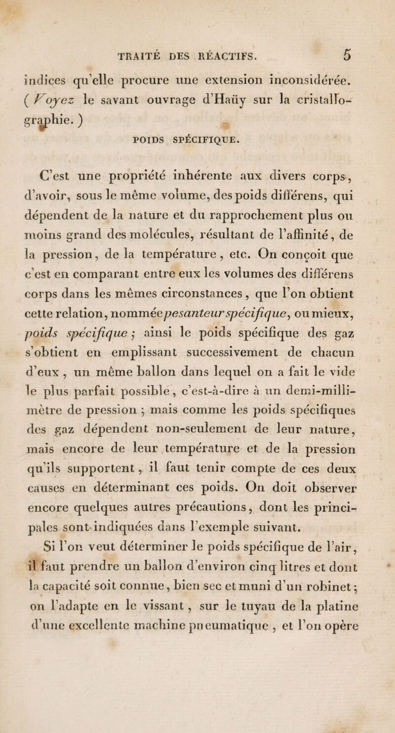 indices qu’elle procure une extension inconsidérée. C ^oyez le savant ouvrage d’Haüy sur la cristalFo- grÿ)hie. ) POIDS SPÉCIFIQUE. C’est une propriété inhérente aux divers corps, d’avoir, sous le même volume, des poids différens, qui dépendent de la nature et du rapprochement plus ou moins grand des molécules, résultant de l’affinité, de la pression, de la température, etc. On conçoit que c’est en comparant entre eux les volumes des différens corps dans les mêmes circonstances , que l’on obtient cette relation, nomméepesanteurspécifique^ ou mieux, poids spécifique ,* ainsi le poids spécifique des gaz s’obtient en emplissant successivement de chacun d’eux , un même ballon dans lequel on a fait le vide le plus parfait possible, c’est-à-dire à un demi-milli¬ mètre de pression 5 mais comme les poids spécifiques des gaz dépendent non-seulement de leur nature, mais encore de leur .température et de la pression qu’ils supportent, il faut tenir compte de ces deux causes en déterminant ces poids. On doit observer encore quelques autres précautions, dont les princi¬ pales sont-indiquées dans l’exemple suivant. Si l’on veut déterminer le poids spécifique de l’air, il faut prendre un ballon d’environ cinq litres et dont la capacité soit connue, bien sec et muni d’un robinet ^ on l’adapte en le vissant, sur le tuyau de la platine d’une excellente machine pneumatique , et l’on opère