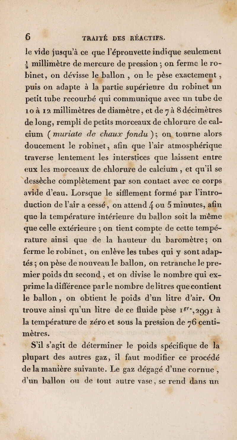 le vide jusqu’à ce que l’éprouvette indique seulement i millimètre de mercure de pression ) on ferme le ro¬ binet, on dévisse le ballon , on le pèse exactement , puis on adapte à la partie supérieure du robinet un petit tube recourbé qui communique avec un tube de 10 à 12 millimètres de diamètre, et de *7 à 8décimètres de long, rempli de petits morceaux de chlorure de cal¬ cium ( muriate de chaux fondu ) 5 on tourne alors doucement le robinet, afin que l’air atmosphérique traverse lentement les interstices que laissent entre eux les morceaux de chlorure de calcium, et qu’il se dessèche complètement par son contact avec ce corps avide d’eau. Lorsque le sifflement formé par l’intro¬ duction de l’air a cessé, on attend 4 ou 5 minutes, afin que la température intérieure du ballon soit la même que celle extérieure \ on tient compte de cette tempé- » rature ainsi que de la hauteur du baromètre 5 on ferme le robinet, on enlève les tubes qui y sont adap¬ tés ; on pèse de nouveau le ballon, on retranche le pre¬ mier poids du second , et on divise le nombre qui ex¬ prime la différence parle nombre de litres que contient le ballon, on obtient le poids d’un litre d’air. On trouve ainsi qu’un litre de ce fluide pèse i^'‘*,29gi à la température de zéro et sous la pression de 76 centi¬ mètres. S’il s’agît de déterminer le poids spécifique de la plupart des autres gaz, il faut modifier ce procédé de la manière suivante. Le gaz dégagé d’une cornue , d’un ballon ou de tout autre vase, se rend dans un