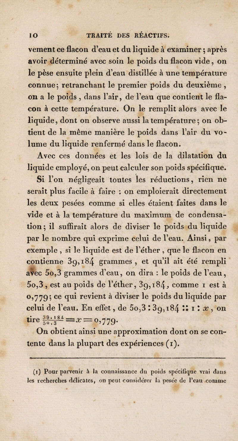 vement ce flacon d’eau et du liquide à examiner ; après avoir déterminé avec soin le poids du flacon vide, on le pèse ensuite plein d’eau distillée à une température connue j retranchant le premier poids du deuxième , on a le poids , dans l’air, de l’eau que contient le fla¬ con à cette température. On le remplit alors avec le liquide, dont on observe aussi la température ; on ob¬ tient de la même manière le poids dans l’air du vo¬ lume du liquide renfermé dans le flacon. Avec ces données et les lois de la dilatation du liquide employé, on peut calculer son poids spécifique. t Si l’on négligeait toutes les réductions, rien ne serait plus facile à faire : on emploierait directement les deux pesées comme si elles étaient faites dans le vide et à la température du maximum de condensa¬ tion ; il suffirait alors de diviser le poids du liquide par le nombre qui exprime celui de l’eau. Ainsi, par exemple , si le liquide est de l’éther , que le flacon en contienne 39,184 grammes , et qu’il ait été rempli avec 5o,3 grammes d’eau, on dira : le poids de l’eau, 5o,3, est au poids de l’éther, 89,184^ comme i est à 0,779*, revient à diviser le poids du liquide par celui de l’eau. En effet, de 5o,3 : 89,184 i I x , on tire 11^=37 = 0,779. On obtient ainsi une approximation dont on se con¬ tente dans la plupart des expériences (i). (i) Pour parvenir à la connaissance du poids spécifique vrai dans les recherches delicûtcs, on peut conside'rer la pesee de l’eau comme