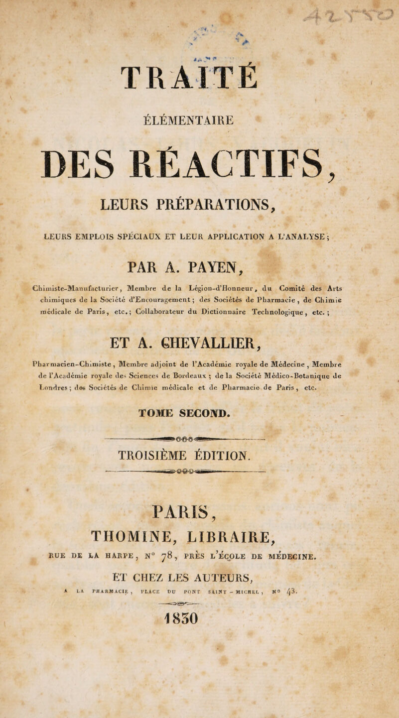 ÉLÉMENTAIRE DES REACTIFS, LEURS PRÉPARATIONS, LEURS EMPLOIS SPÉCIAUX ET LEUR APPLICATION A L’ANALYSE; PAR A. PAYEN, Chimiste-Manufacturier, Membre de la Légion-d’Honneur, du Comité des Arts chimiques de la Société d’Encouragement ; des Sociétés de Pharmacie, de Chimie médicale de Paris, etc,; Collaborateur du Dictionnaire Technologique, etc.; ET A. GHEVALLIER, Pharmacien-Chimiste, Membre adjoint de l’Académie royale de Médecine, Membre de l’Académie royale de- Sciences de Bordeaux ; de la Société Médico-Botanique Je Londres ; dos Sociétés de Chimie médicale et de Pharmacie de Paris , etc. TOME SECOND. TROISIÈME ÉDITION. PARIS, TIIOMINE, LIBRAIRE, RUE DE LA HARPE , N° 78 , PRES L’ÉCOLE DE MEDECINE. ET CHEZ LES ACTEURS, A LA TflARMACIE , PLACE DU PONT SAINT - MICHEL , 1K30 N® 43.