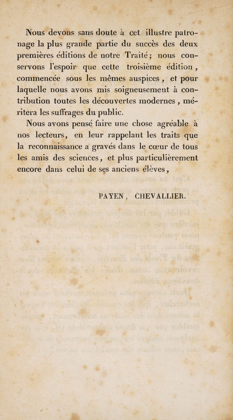 Nous devons sans doute à cet illustre patro¬ nage la plus grande partie du succès des deux premières éditions de notre Traité; nous con¬ servons l’espoir que cette troisième édition , commencée sous les mêmes auspices , et pour laquelle nous avons mis soigneusement h con¬ tribution toutes les découvertes modernes , mé¬ ritera les suffrages du public. Nous avons pensé faire une chose agréable à nos lecteurs, en leur rappelant les traits que la reconnaissance a gravés dans le cœur de tous les amis des sciences, et plus particulièrement encore dans celui de ses anciens élèves, PAYEN, CHEVALLIER.