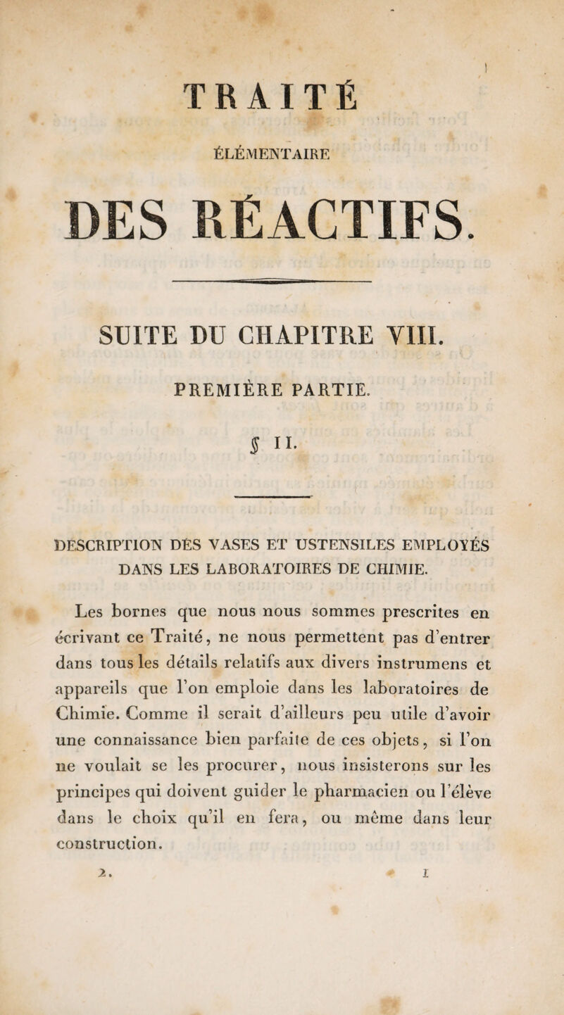 ÉLÉMENTAIRE DES RÉACTIFS. SUITE DU CHAPITRE YIII. PREMIÈRE PARTIE. 5 II. DESCRIPTION DÉS VASES ET USTENSILES EMPLOYÉS DANS LES LABORATOIRES DE CHIMIE. Les bornes que nous nous sommes prescrites en écrivant ce Traité, ne nous permettent pas d’entrer dans tous les détails relatifs aux divers instrumens et appareils que l’on emploie dans les laboratoires de Chimie. Comme il serait d’ailleurs peu utile d’avoir une connaissance bien parfaite de ces objets, si l’on 11e voulait se les procurer, nous insisterons sur les principes qui doivent guider le pharmacien ou l’élève dans le choix qu’il en fera, ou meme dans leur construction.