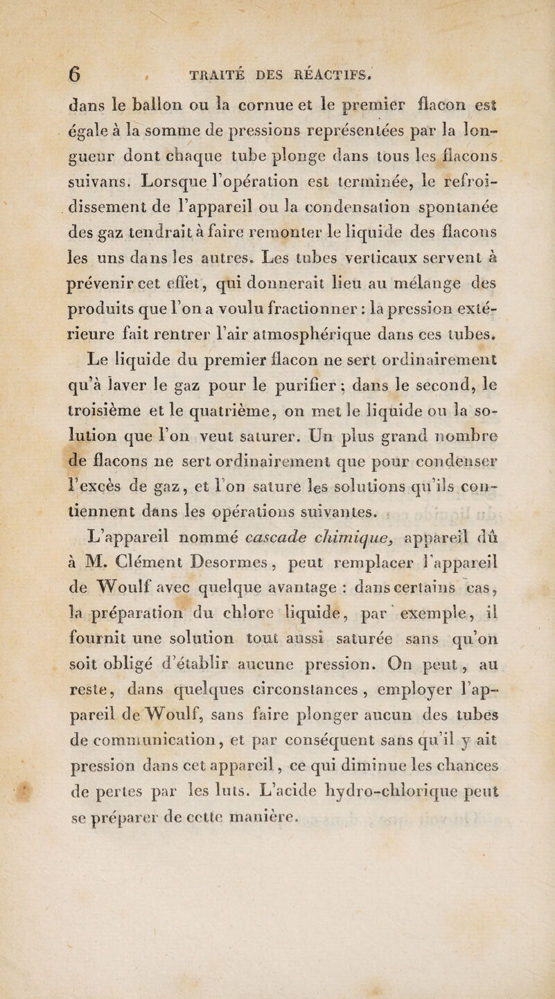 dans le ballon ou la cornue et le premier flacon est égale à la somme de pressions représentées par la lon¬ gueur dont chaque tube plonge dans tous les flacons suivans. Lorsque l’opération est terminée, le refroi¬ dissement de l’appareil ou la condensation spontanée des gaz tendrait à faire remonter le liquide des flacons les uns dans les autres. Les tubes verticaux servent à prévenir cet effet , qui donnerait lieu au mélange des produits que l’on a voulu fractionner : la pression exté¬ rieure fait rentrer l’air atmosphérique dans ces tubes. Le liquide du premier flacon ne sert ordinairement qu’à laver le gaz pour le purifier : dans le second, le troisième et le quatrième, on met le liquide ou la so¬ lution que l’on veut saturer. Un plus grand nombre de flacons ne sert ordinairement que pour condenser F excès de gaz, et i on sature les solutions cju’ds con¬ tiennent dans les opérations suivantes. L’appareil nommé cascade chimique, appareil dû à M. Clément Desormes, peut remplacer 1 appareil de Wouîf avec quelque avantage : dans certains cas, la préparation du chlore liquide, par exemple, il fournit une solution tout aussi saturée sans qu’on soit obligé d’établir aucune pression. On peut, au reste, dans quelques circonstances, employer l’ap¬ pareil de Woulf, sans faire plonger aucun des tubes de communication, et par conséquent sans qu’il y ait pression dans cet appareil, ce qui diminue les chances de pertes par les luis. L’acide hydro-chiorique peut se préparer de cette manière.