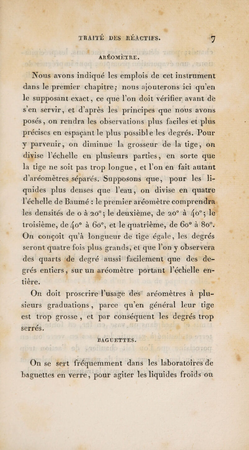 ARÉOMÈTRE. Nous avons indiqué les emplois de cet instrument dans le premier chapitre; nous ajouterons ici qu’en le supposant exact, ce que l’on doit vérifier avant de s’en servir, et d’après les principes que nous avons posés, on rendra les observations plus faciles et plus précises en espaçant le plus possible les degrés. Pour y parvenir, on diminue la grosseur de la tige, on divise l’échelle en plusieurs parties, en sorte que la tige ne soit pas trop longue , et l’on en fait autant d’aréomètres séparés. Supposons que, pour les li¬ quides plus denses que l’eau, on divise en quatre l’échelle de Baumé : le premier aréomètre comprendra les densités de o à 20° 5 le deuxième, de 20° à \ le troisième, de 4o° à 6o°, et le quatrième, de 6o° à 8o°. On conçoit qu’à longueur de tige égale, les degrés seront quatre fois plus grands, et que l’on y observera des quarts de degré aussi facilement que des de¬ grés entiers, sur un aréomètre portant l’échelle en¬ tière. On doit proscrire l’usage des aréomètres à plu¬ sieurs graduations, parce qu’en général leur tige est trop grosse , et par conséquent les degrés trop serrés. BAGUETTES. On se sert fréquemment dans les laboratoires de baguettes en verre, pour agiter les liquides froids ou