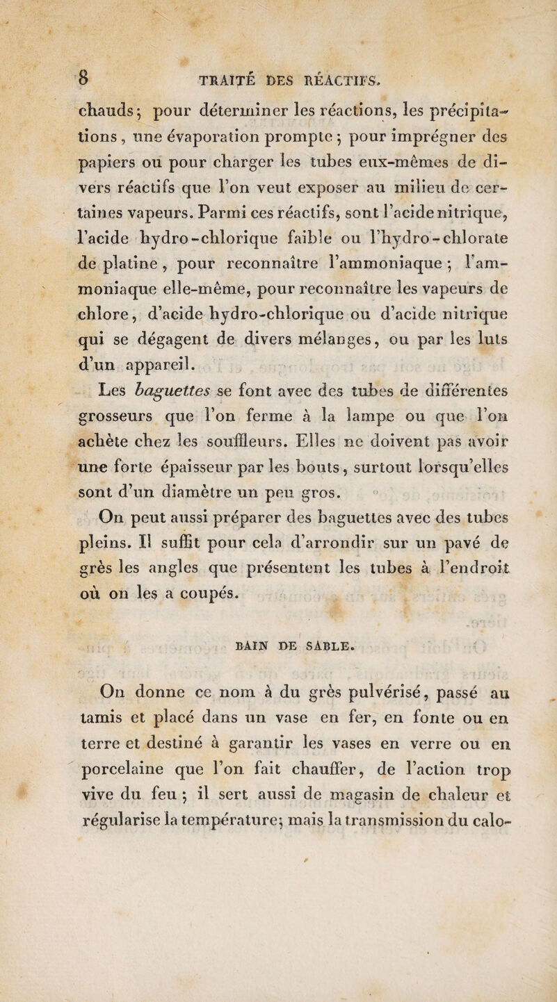 chauds; pour déterminer les réactions, les précipita¬ tions , une évaporation prompte ; pour imprégner des papiers ou pour charger les tubes eux-mêmes de di¬ vers réactifs que l’on veut exposer au milieu de cer¬ taines vapeurs. Parmi ces réactifs, sont l’acide nitrique, l’acide hydro-chlorique faible ou l’hydro-chlorate de platine , pour reconnaître l’ammoniaque ; Fam- moniaque elle-même, pour reconnaître les vapeurs de chlore, d’acide hydro-chlorique ou d’acide nitrique qui se dégagent de divers mélanges, ou par les luis d’un appareil. Les baguettes se font avec des tubes de différentes grosseurs que l’on ferme à la lampe ou que l’on achète chez les souffleurs. Elles ne doivent pas avoir une forte épaisseur par les bouts, surtout lorsqu’elles sont d’un diamètre un peu gros. On peut aussi préparer des baguettes avec des tubes pleins. Il suffit pour cela d’arrondir sur un pavé de grès les angles que présentent les tubes à l’endroit où on les a coupés. BAIN BE SABLE. On donne ce nom à du grès pulvérisé, passé au tamis et placé dans un vase en fer, en fonte ou en terre et destiné à garantir les vases en verre ou en porcelaine que l’on fait chauffer, de l’action trop vive du feu -, il sert aussi de magasin de chaleur et régularise la température; mais la transmission du calo-