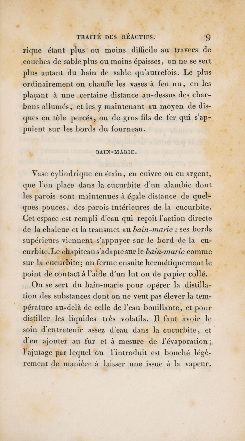 rique étant plus ou moins difficile au travers de couches de sable plus ou moins épaisses, on ne se sert plus autant du bain de sable qu’autrefois. Le plus ordinairement on chauffe les vases à feu nu, en les plaçant à une certaine distance au-dessus des char¬ bons allumés, et les y maintenant au moyen de dis¬ ques en tôle percés, ou de gros fils de fer qui s’ap¬ puient sur les bords du fourneau. BAIN-MARIE. Vase cylindrique en étain, en cuivre ou en argent, que l’on place dans la cucurbite d’un alambic dont les parois sont maintenues à égale distance de quel¬ ques pouces, des parois intérieures de la cucurbite. Cet espace est rempli d’eau qui reçoit l’action directe de la chaleur et la transmet au bain-marie ; ses bords supérieurs viennent s’appuyer sur le bord de la cu¬ curbite.Le chapiteau s'adapte sur le bain-marie comme sur la cucurbite ; on ferme ensuite hermétiquement le point de contact à l’aide d’un lut ou de papier collé. On se sert du bain-marie pour opérer la distilla¬ tion des substances dont on ne veut pas élever la tem¬ pérature au-delà de celle de l’eau bouillante, et pour distiller les liquides très volatils. Il faut avoir le soin d’entretenir assez d'eau dans la cucurbite, et d’en ajouter au fur et à mesure de l’évaporation; l’ajutage par lequel on l'introduit est bouché légè¬ rement de manière à laisser une issue à la vapeur.