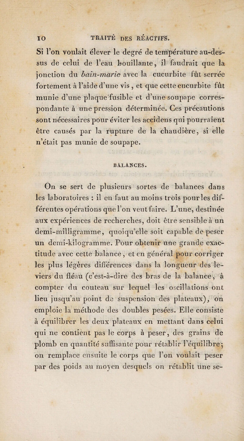 Si l’on voulait élever le degré de température au-des¬ sus de celui de l’eau bouillante, il faudrait que la jonction du bain-marie avec la cucurbite fût serrée fortement à l’aide d’une vis , et que celte cucurbite fût munie d’une plaque fusible et d’une soupape corres¬ pondante à une pression déterminée. Ces précautions sont nécessaires pour éviter les accidens qui pourraient être causés par la rupture de la chaudière, si elle n’était pas munie de soupape. balances. On se sert de plusieurs sortes de balances dans les laboratoires : il en faut au moins trois pour les dif¬ férentes opérations que l’on veut faire. L’une, destinée aux expériences de recherches, doit être sensible à un demi-milligramme, quoiqu’elle soit capable de peser un demi-kilogramme. Pour obtenir une grande exac¬ titude avec cette balance, et en général pour corriger les plus légères différences dans la longueur des le¬ viers du fléau (c’est-à-dire des bras de la balance, à compter du couteau sur lequel les oscillations ont i lieu jusqu’au point de Suspension des plateaux), on emploie la méthode des doubles pesées. Elle consiste à équilibrer les deux plateaux en mettant dans celui qui ne contient pas le corps à peser, des grains de plomb en quantité suffisante pour rétablir l’équilibre; on remplace ensuite le corps que l’on voulait peser par des poids au 11103;en desquels on rétablit une se-