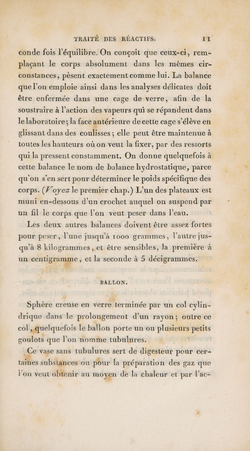 conde fois l’équilibre. On conçoit que ceux-ci, rem¬ plaçant le corps absolument dans les mêmes cir¬ constances, pèsent exactement comme lui. La balance que l’on emploie ainsi dans les analyses délicates doit être enfermée dans une cage de verre, afin de la soustraire à l’action des vapeurs qui se répandent dans le laboratoire-, la face antérieure de cette cage s’élève en glissant dans des coulisses 5 elle peut être maintenue à toutes les hauteurs où on veut la fixer, par des ressorts qui la pressent constamment. On donne quelquefois à cette balance le nom de balance hydrostatique, parce qu’on s’en sert pour déterminer le poids spécifique des corps. {Voyez le premier cbap.) L’un des plateaux est muni en-dessous d’un crochet auquel on suspend par un fil le corps que l’on veut peser dans l’eau. Les deux autres balances doivent être assez fortes pour peser, l’une jusqu’à rooo grammes, l’autre jus¬ qu’à 8 kilogrammes, et être sensibles, la première à un centigramme, et la seconde à 5 décigrammes. BALLON. Sphère creuse en verre terminée par un col cylin¬ drique dans le prolongement d’un rayon-, outre ce col , quelquefois le ballon porte un ou plusieurs petits goulots que l’on nomme tubulures. Ce vase sans tubulures sert de digesteur pour cer¬ taines substances ou pour la préparation des gaz que l’on veut obtenir au moyen de la chaleur et par l ac-