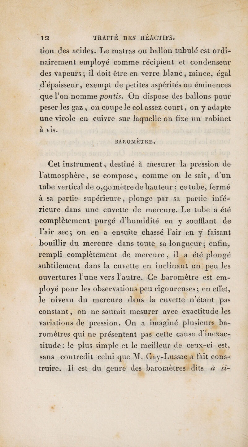 tion des acides. Le matras ou ballon tubulé est ordi¬ nairement employé comme récipient et condenseur des vapeurs $ il doit être en verre blanc, mince, égal d’épaisseur, exempt de petites aspérités ou éminences que l’on nomme pontis. On dispose des ballons pour peser les gaz , on coupe le col assez court, on y adapte une virole en cuivre sur laquelle on fixe un robinet à vis. baromètre. Cet instrument, destiné à mesurer la pression de l’atmosphère, se compose, comme on lésait, d’un tube vertical de 0,90 mètre de hauteur -, ce tube, fermé à sa partie supérieure, plonge par sa partie infé¬ rieure dans une cuvette de mercure. Le tube a été complètement purgé d’humidité en y soufflant de l’air secj on en a ensuite chassé l’air en ÿ faisant bouillir du mercure dans toute sa longueur-, enfin, rempli complètement de mercure , il a été plongé subtilement dans la cuvette en inclinant un peu les JL ouvertures l’une vers l’autre. Ce baromètre est em¬ ployé pour les observations peu rigoureuses*, en effet, le niveau du mercure dans la cuvette n’étant pas constant, 011 ne saurait mesurer avec exactitude les variations de pression. On a imaginé plusieurs ba¬ romètres qui ne présentent pas cette cause d’inexac¬ titude : le plus simple et le meilleur de ceux-ci est, sans contredît celui que M. Gay-Lussac a fait cons¬ truire. Il est du genre des baromètres dits à si-