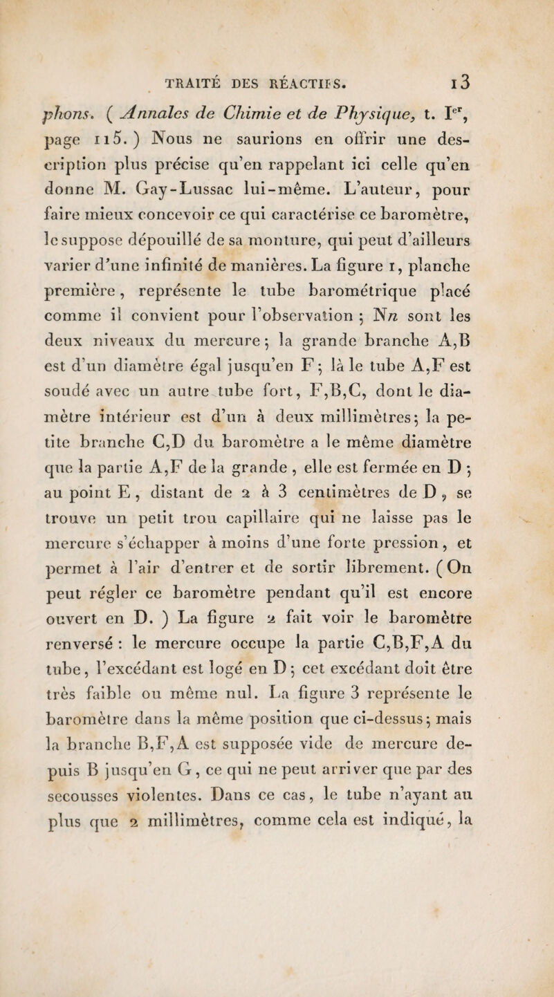 plions. ( Annales de Chimie et de Physique} t. Ier, page il5.) Nous ne saurions en offrir une des¬ cription plus précise qu’en rappelant ici celle qu’en donne M. Gay-Lussac lui-même. L’auteur, pour faire mieux concevoir ce qui caractérise ce baromètre, le suppose dépouillé de sa monture, qui peut d’ailleurs varier d’une infinité de manières. La figure i, planche première, représente le tube barométrique placé comme il convient pour l’observation ; N/z sont les deux niveaux du mercure ; la grande brandie A,B est d’un diamètre égal jusqu’en F ; là le tube A,F est soudé avec un autre tube fort, F,B,C, dont le dia¬ mètre intérieur est d’un à deux millimètres 5 la pe¬ tite brandie C,D du baromètre a le même diamètre que la partie A,F de la grande , elle est fermée en D 5 au point E , distant de 2 à 3 centimètres de D ? se trouve un petit trou capillaire qui 11e laisse pas le mercure s’échapper à moins d’une forte pression, et permet à l’air d’entrer et de sortir librement. (On peut régler ce baromètre pendant qu’il est encore ouvert en D. ) La figure 2 fait voir le baromètre renversé : le mercure occupe la partie C,B,F,A du tube, l’excédant est logé en D 5 cet excédant doit être très faible ou même nul. La figure 3 représente le baromètre dans la même position que ci-dessus; mais la branche B,F, A est supposée vide de mercure de¬ puis B jusqu’en G, ce qui 11e peut arriver que par des secousses violentes. Dans ce cas, le tube n’ayant au plus que 2 millimètres, comme cela est indiqué, la