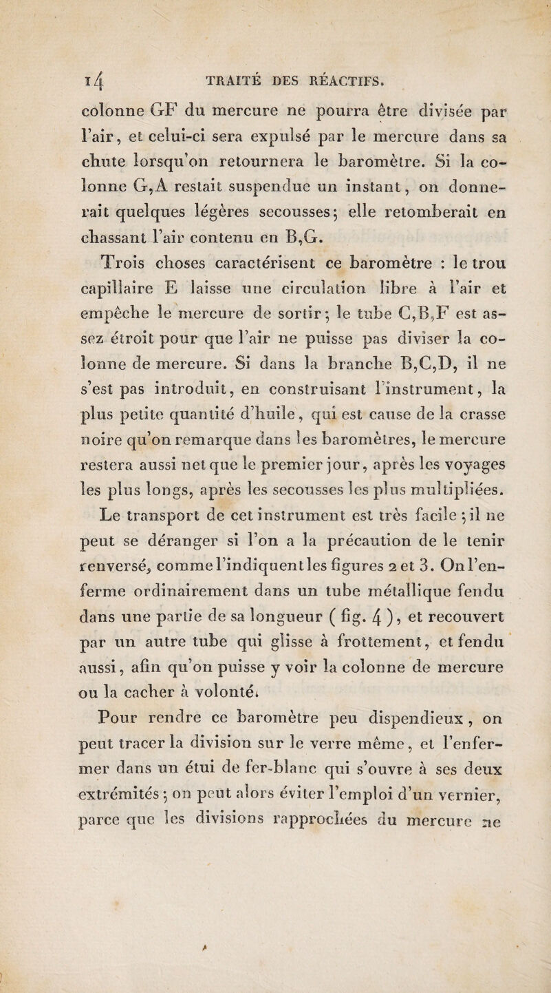 colonne GF du mercure ne pourra être divisée par l’air, et celui-ci sera expulsé par le mercure dans sa chute lorsqu’on retournera le baromètre. Si la co¬ lonne G,A restait suspendue un instant, on donne¬ rait quelques légères secousses; elle retomberait en chassant l’air contenu en B,G. Trois choses caractérisent ce baromètre : le trou capillaire E laisse une circulation libre à l’air et empêche le mercure de sortir; le tube C,B,F est as¬ sez étroit pour que l’air ne puisse pas diviser la co¬ lonne de mercure. Si dans la brandie B,C,D, il ne s’est pas introduit, en construisant 1 instrument, la plus petite quantité d’huile, qui est cause de la crasse noire qu’on remarque dans les baromètres, le mercure restera aussi net que le premier jour, après les voyages les plus longs, après les secousses les plus multipliées. Le transport de cet instrument est très facile ;il ne peut se déranger si l’on a la précaution de le tenir renversé^ comme l’indiquent les figures 2 et 3. On l’en¬ ferme ordinairement dans un tube métallique fendu dans une partie de sa longueur ( fig. 4 )> et recouvert par un autre tube qui glisse à frottement, et fendu aussi, afin qu’on puisse y voir la colonne de mercure ou la cacher à volonté* Pour rendre ce baromètre peu dispendieux , on peut tracer la division sur le verre même, et l’enfer¬ mer dans un étui de fer-blanc qui s’ouvre à ses deux extrémités ; on peut alors éviter l’emploi d’un vernier, parce que les divisions rapprochées du mercure ne