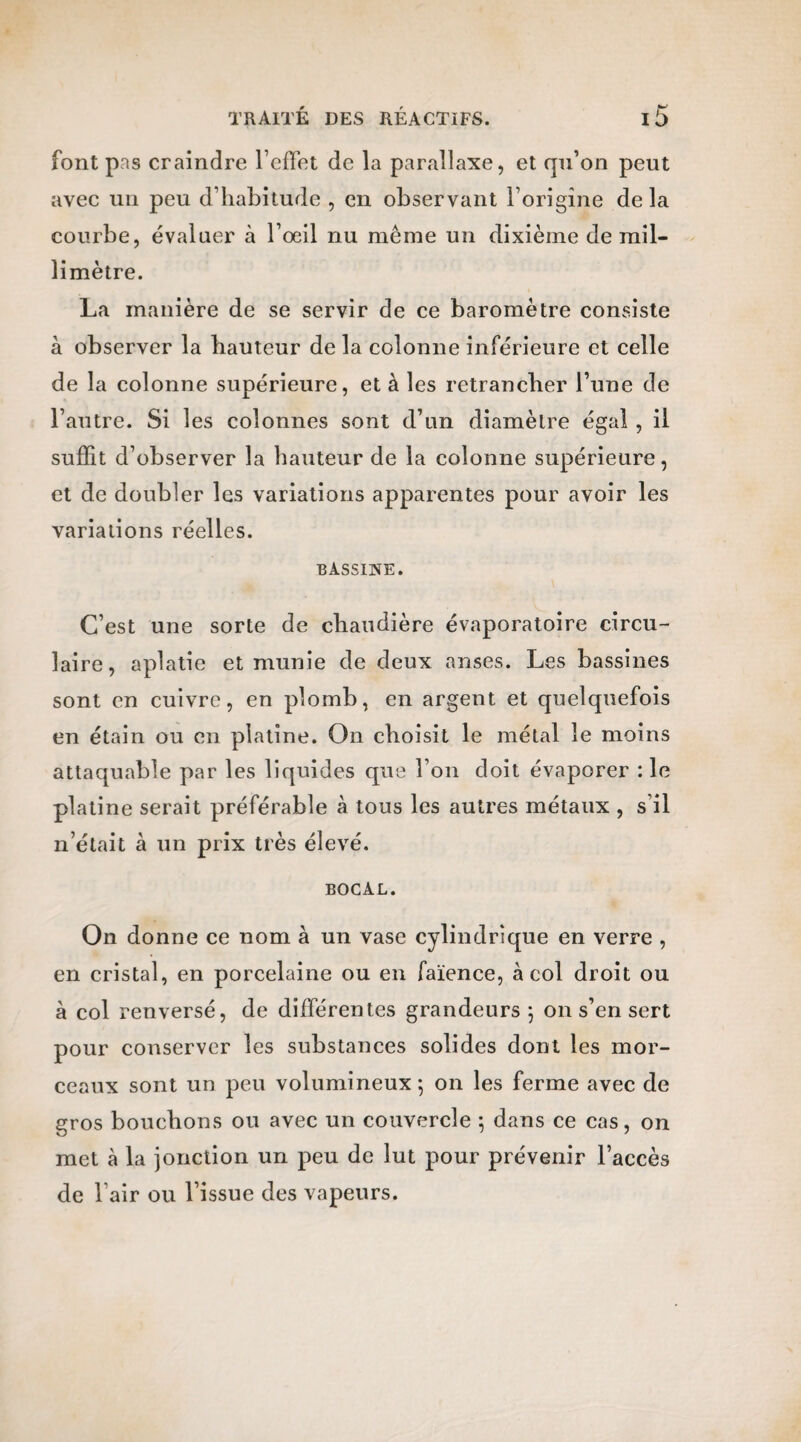 font pas craindre l’effet de la parallaxe, et qu’on peut avec un peu d’habitude , en observant l’origine delà courbe, évaluer à l’œil nu même un dixième de mil¬ limètre. La manière de se servir de ce baromètre consiste à observer la hauteur de la colonne inférieure et celle de la colonne supérieure, et à les retrancher l’une de l’autre. Si les colonnes sont d’un diamètre égal , il suffit d’observer la hauteur de la colonne supérieure, et de doubler les variations apparentes pour avoir les variations réelles. bassine. C’est une sorte de chaudière évaporatoire circu¬ laire, aplatie et munie de deux anses. Les bassines sont en cuivre, en plomb, en argent et quelquefois en étain ou en platine. On choisit le métal le moins attaquable par les liquides que l’on doit évaporer : le platine serait préférable à tous les autres métaux , s’il n’était à un prix très élevé. bocal. On donne ce nom à un vase cylindrique en verre , en cristal, en porcelaine ou en faïence, à col droit ou à col renversé, de différentes grandeurs ; on s’en sert pour conserver les substances solides dont les mor¬ ceaux sont un peu volumineux 5 on les ferme avec de gros bouchons ou avec un couvercle ; dans ce cas, on met à la jonction un peu de lut pour prévenir l’accès de l’air ou l’issue des vapeurs.