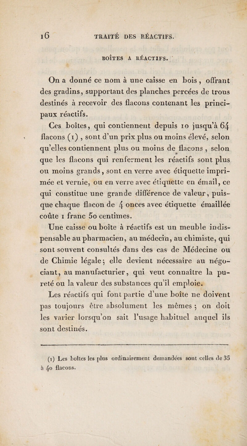 BOÎTES A RÉACTIFS. ' On a donné ce nom à une caisse en bois , offrant des gradins, supportant des planches percées de trous destinés à recevoir des flacons contenant les princi¬ paux réactifs. Ces boîtes, qui contiennent depuis io jusqu’à 64 flacons (i) , sont d’un prix plus ou moins élevé, selon qu’elles contiennent plus ou moins de flacons , selon que les flacons qui renferment les réactifs sont plus ou moins grands, sont en verre avec étiquette impri¬ mée et vernie, ou en verre avec étiquette en émail, ce qui constitue une grande différence de valeur, puis¬ que chaque flacon de 4 onces avec étiquette émaillée coûte i franc 5o centimes. Une caisse ou boîte à réactifs est un meuble indis¬ pensable au pharmacien, au médecin, au chimiste, qui sont souvent consultés dans des cas de Médecine ou de Chimie légale \ elle devient nécessaire au négo¬ ciant, au manufacturier, qui veut connaître la pu¬ reté ou la valeur des substances qu’il emploie. Les réactifs qui font partie d une boîte ne doivent pas toujours être absolument les mêmes 5 on doit les varier lorsqu’on sait l’usage habituel auquel ils sont destinés. (1) Les boîtes les plus ordinairement demandées sont celles de 35 à flacons.