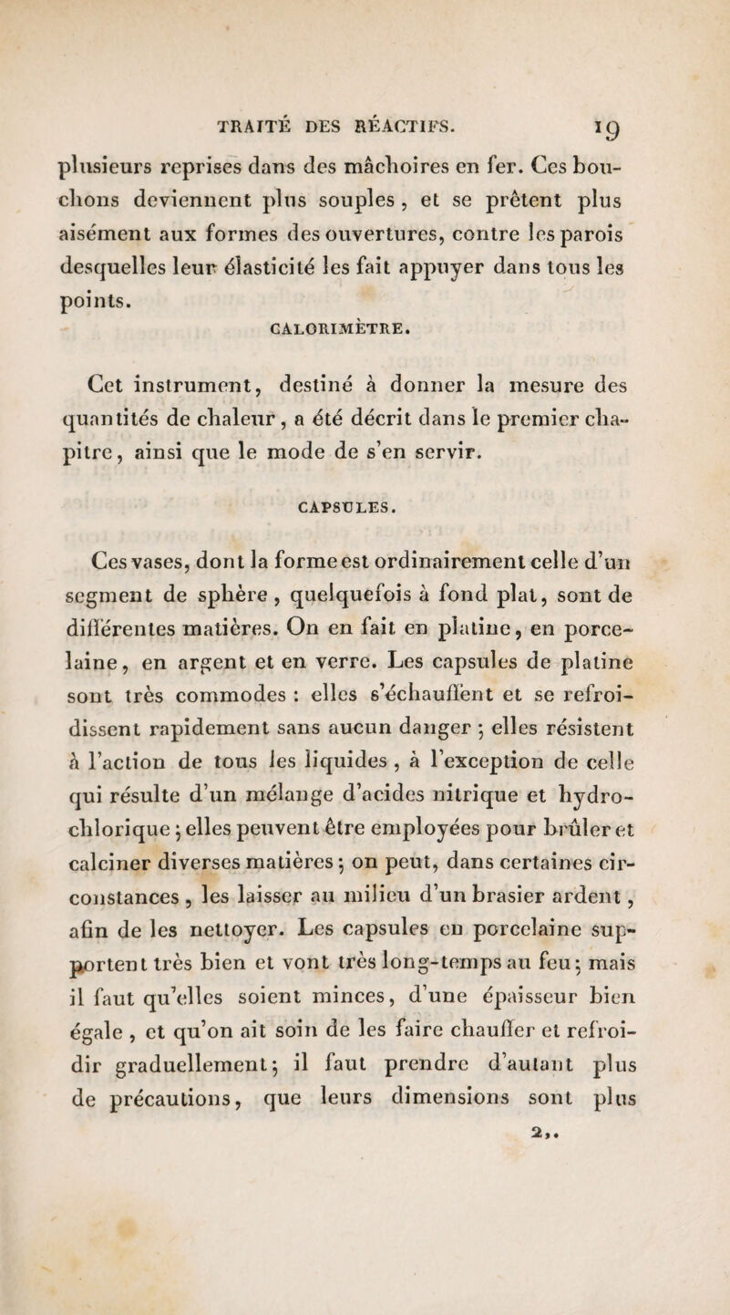 plusieurs reprises dans des mâchoires en fer. Ces bou¬ clions deviennent plus souples , et se prêtent plus aisément aux formes des ouvertures, contre les parois desquelles leur élasticité les fait appuyer dans tous les points. CALORIMÈTRE. Cet instrument, destiné à donner la mesure des quantités de chaleur, a été décrit dans le premier cha¬ pitre, ainsi que le mode de s’en servir. CAPSULES. Ces vases, dont la forme est ordinairement celle d’un segment de sphère , quelquefois à fond plat, sont de différentes matières. On en fait en platine, en porce¬ laine, en argent et en verre. Les capsules de platine sont très commodes : elles s’échaudent et se refroi¬ dissent rapidement sans aucun danger ; elles résistent â l’action de tous les liquides, à l’exception de celle qui résulte d’un mélange d’acides nitrique et hydro- clilorique ; elles peuvent être employées pour brûler et calciner diverses matières ; on peut, dans certaines cir¬ constances , les laisser au milieu d’un brasier ardent, afin de les nettoyer. Les capsules en porcelaine sup¬ portent très bien et vont très long-temps au feu; mais il faut qu’elles soient minces, d’une épaisseur bien égale , et qu’on ait soin de les faire chauffer et refroi¬ dir graduellement; il faut prendre d’autant plus de précautions, que leurs dimensions sont plus