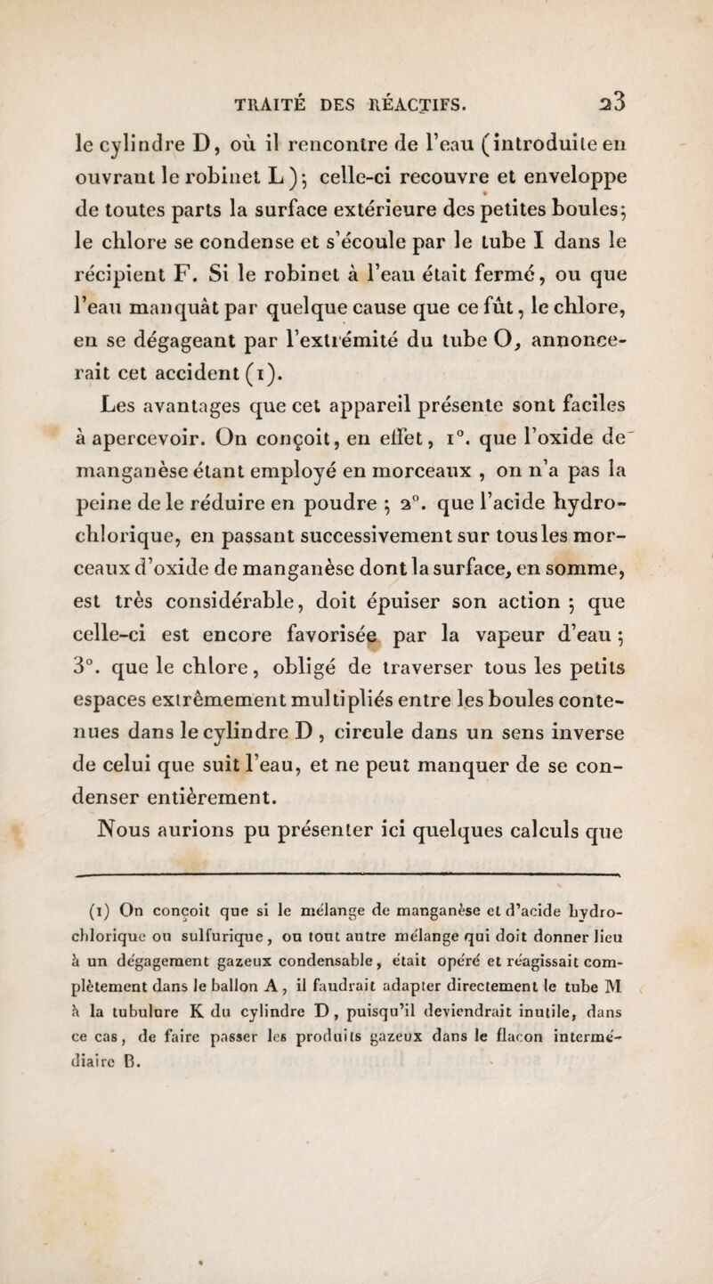 le cylindre D, où il rencontre de l’eau (introduiteen ouvrant le robinet L); celle-ci recouvre et enveloppe de toutes parts la surface extérieure des petites boules5 le cblore se condense et s’écoule par le tube I dans le récipient F. Si le robinet à l’eau était fermé, ou que l’eau manquât par quelque cause que ce fût, le cblore, en se dégageant par l’extrémité du tube O, annonce¬ rait cet accident (1). Les avantages que cet appareil présente sont faciles à apercevoir. On conçoit, en effet, i°. que l’oxide de manganèse étant employé en morceaux , on n’a pas la peine de le réduire en poudre 5 20. que l’acide bydro- chlorique, en passant successivement sur tous les mor¬ ceaux d’oxide de manganèse dont la surface, en somme, est très considérable, doit épuiser son action 5 que celle-ci est encore favorisée par la vapeur d’eau 5 3°. que le cblore, obligé de traverser tous les petits espaces extrêmement multipliés entre les boules conte¬ nues dans le cylindre D , circule dans un sens inverse de celui que suit l’eau, et ne peut manquer de se con¬ denser entièrement. Nous aurions pu présenter ici quelques calculs que (1) On conçoit que si le mélange de manganèse cl d’acide liydro- cliloriquc ou sulfurique, ou tout autre mélange qui doit donner lieu à un dégagement gazeux condensable, était opéré et réagissait com¬ plètement dans le ballon A, il faudrait adapter directement le tube M h la tubulure K du cylindre D, puisqu’il deviendrait inutile, dans ce cas, de faire passer les produits gazeux dans le flacon intermé¬ diaire B.