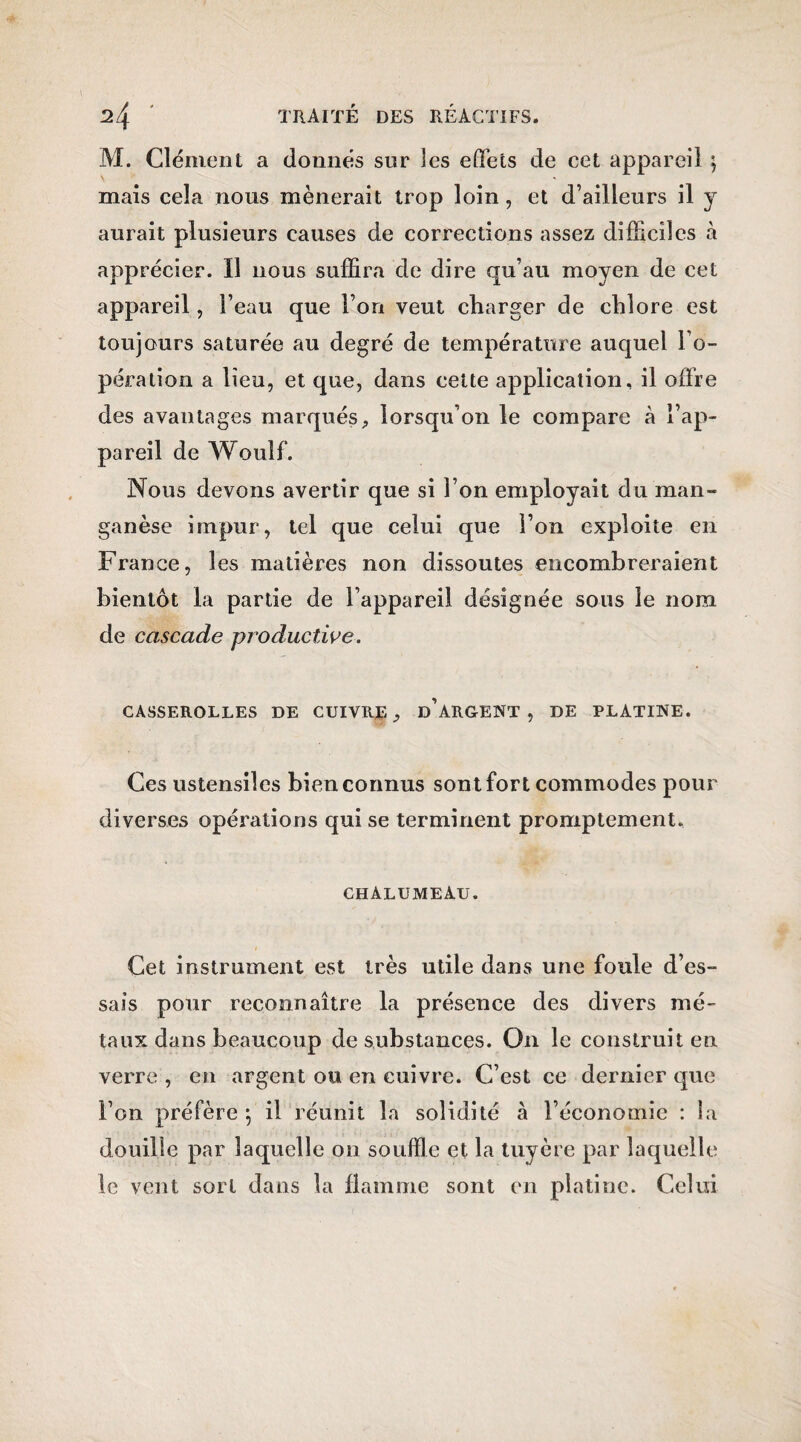 M. Clément a donnés sur les effets de cet appareil} mais cela nous mènerait trop loin, et d’ailleurs il y aurait plusieurs causes de corrections assez difficiles à apprécier. Il nous suffira de dire qu’au moyen de cet appareil, l’eau que l’on veut charger de chlore est toujours saturée au degré de température auquel l’o¬ pération a lieu, et que, dans cette application, il offre des avantages marqués, lorsqu’on le compare à l’ap¬ pareil de Woulf. Nous devons avertir que si l’on employait du man¬ ganèse impur, tel que celui que l’on exploite en France, les matières non dissoutes encombreraient bientôt la partie de l’appareil désignée sous le nom de cascade productive. CASSEROLLES DE CUIVRE, D’ARGENT, DE PLATINE. Ces ustensiles bien connus sont fort commodes pour diverses opérations qui se terminent promptement. chalumeau. Cet instrument est très utile dans une foule d’es¬ sais pour reconnaître la présence des divers mé¬ taux dans beaucoup de substances. On le construit en verre , en argent ou en cuivre. C’est ce dernier que l’on préfère 5' il réunit la solidité à l’économie : la douille par laquelle 011 souffle et la tuyère par laquelle le vent sort dans la flamme sont en platine. Celui