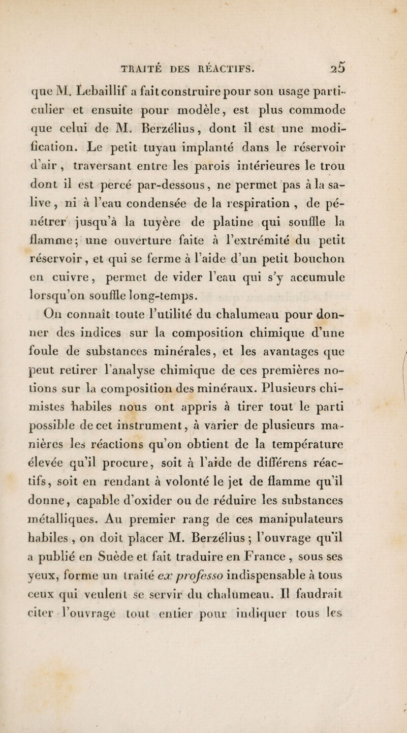 que M. Lebaillif a fait construire pour son usage parti¬ culier et ensuite pour modèle, est plus commode que celui de M. Berzélius, dont il est une modi¬ fication. Le petit tuyau implanté dans le réservoir d’air , traversant entre les parois intérieures le trou dont il est percé par-dessous, ne permet pas à la sa¬ live , ni à l’eau condensée de la respiration , de pé¬ nétrer jusqu’à la tuyère de platine qui souffle la flamme; une ouverture faite à l’extrémité du petit réservoir, et qui se ferme à l’aide d’un petit bouchon en cuivre, permet de vider l’eau qui s’y accumule lorsqu’on souffle long-temps. On connaît toute l’utilité du chalumeau pour don¬ ner des indices sur la composition chimique d’une foule de substances minérales, et les avantages que peut retirer l’analyse chimique de ces premières no¬ tions sur la composition des minéraux. Plusieurs chi¬ mistes habiles nous ont appris à tirer tout le parti possible de cet instrument, à varier de plusieurs ma¬ nières les réactions qu’on obtient de la température élevée qu’il procure, soit à l’aide de différens réac¬ tifs, soit en rendant à volonté le jet de flamme qu’il donne, capable d’oxider ou de réduire les substances métalliques. Au premier rang de ces manipulateurs habiles , on doit placer M. Berzélius; l’ouvrage qu'il a publié en Suède et fait traduire en France , sous ses yeux, forme un traité ex projesso indispensable à tous ceux qui veulent se servir du chalumeau. Il faudrait citer l’ouvrage tout entier pour indiquer tous les