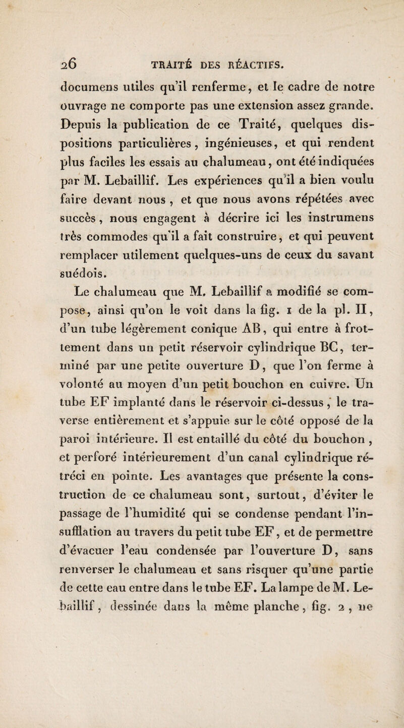 documens utiles qu’il renferme, et le cadre de notre ouvrage ne comporte pas une extension assez grande. Depuis la publication de ce Traité, quelques dis¬ positions particulières, ingénieuses, et qui rendent plus faciles les essais au chalumeau, ont été indiquées par M. Lebaillif. Les expériences qu'il a bien voulu faire devant nous , et que nous avons répétées avec succès , nous engagent à décrire ici les instrumens très commodes qu’il a fait construire, et qui peuvent remplacer utilement quelques-uns de ceux du savant suédois. Le chalumeau que M. Lebaillif a modifié se com¬ pose, ainsi qu’on le voit dans la fîg. 1 de la pl. II, d’un tube légèrement conique AB, qui entre à frot¬ tement dans un petit réservoir cylindrique BG, ter¬ miné par une petite ouverture D, que l’on ferme à volonté au moyen d’un petit bouchon en cuivre. Un tube EF implanté dans le réservoir ci-dessus , le tra¬ verse entièrement et s’appuie sur le côté opposé de la paroi intérieure. Il est entaillé du côté du bouchon , et perforé intérieurement d’un canal cylindrique ré¬ tréci en pointe. Les avantages que présente la cons¬ truction de ce chalumeau sont, surtout, d’éviter le passage de l’humidité qui se condense pendant l’in¬ sufflation au travers du petit tube EF, et de permettre d’évacuer l’eau condensée par l’ouverture D, sans renverser le chalumeau et sans risquer qu’une partie de cette eau entre dans le tube EF. La lampe de M. Le¬ baillif , dessinée dans la même planche, fig. 2 , ne