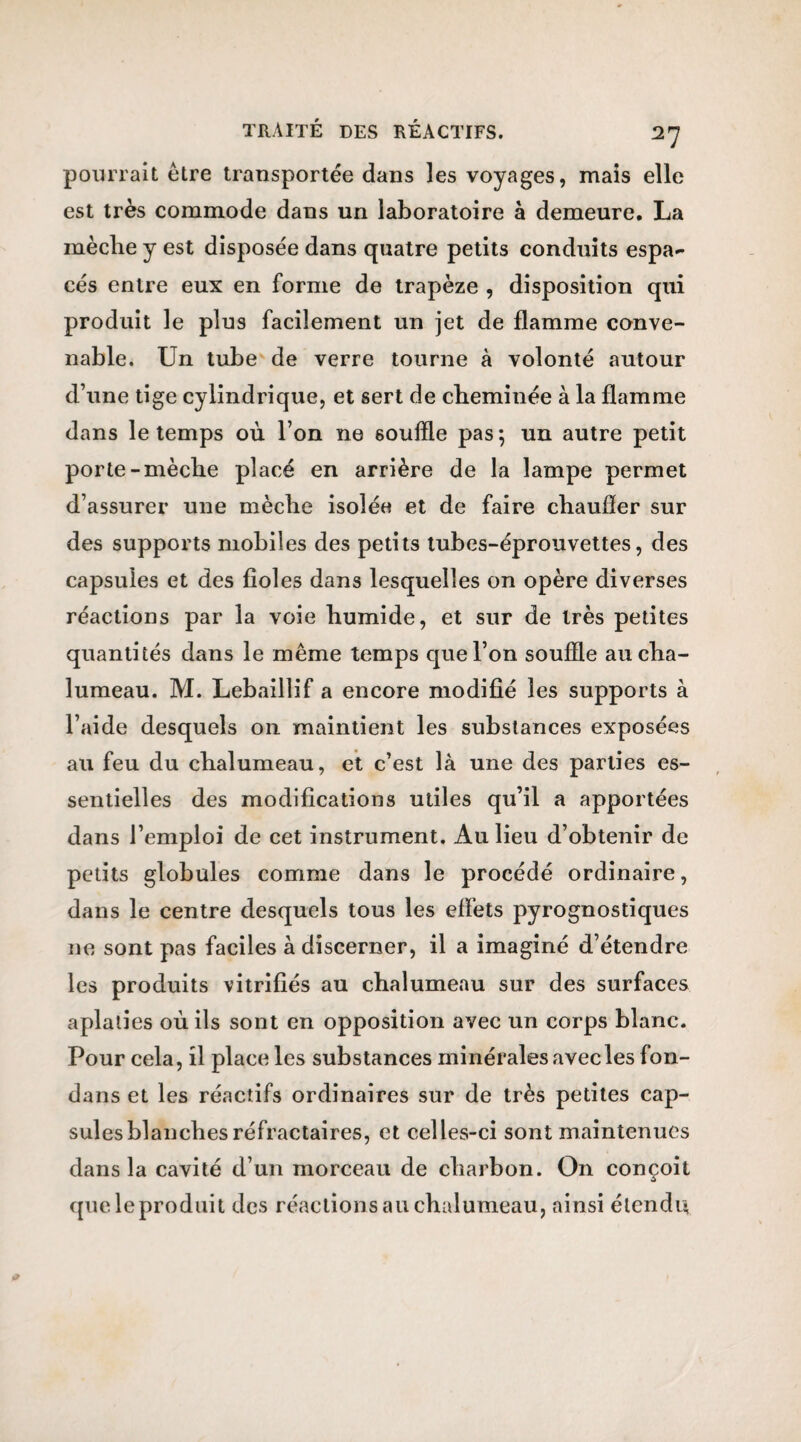 2? pourrait être transportée dans les voyages, mais elle est très commode dans un laboratoire à demeure. La mèche y est disposée dans quatre petits conduits espa¬ cés entre eux en forme de trapèze , disposition qui produit le plus facilement un jet de flamme conve¬ nable. Un tube de verre tourne à volonté autour d’une tige cylindrique, et sert de cheminée à la flamme dans le temps où l’on ne souffle pas; un autre petit porte-mèche placé en arrière de la lampe permet d’assurer une mèche isolée et de faire chaufler sur des supports mobiles des petits tubes-éprouvettes, des capsules et des fioles dans lesquelles on opère diverses réactions par la voie humide, et sur de très petites quantités dans le même temps que l’on souffle au cha¬ lumeau. M. Lebaillif a encore modifié les supports à l’aide desquels on maintient les substances exposées au feu du chalumeau, et c’est là une des parties es¬ sentielles des modifications utiles qu’il a apportées dans l’emploi de cet instrument. Au lieu d’obtenir de petits globules comme dans le procédé ordinaire, dans le centre desquels tous les effets pyrognostiques ne sont pas faciles à discerner, il a imaginé d’étendre les produits vitrifiés au chalumeau sur des surfaces aplaties où ils sont en opposition avec un corps blanc. Pour cela, il place les substances minérales avec les fon- dans et les réactifs ordinaires sur de très petites cap¬ sules blanches réfractaires, et celles-ci sont maintenues dans la cavité d’un morceau de charbon. On conçoit que le produit des réactions au chalumeau, ainsi étendu